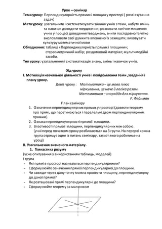 Урок – семінар
Темауроку: Перпендикулярність прямихі площину просторі( розв’язування
задач)
Метауроку: узагальнитиі систематизувати знання учнів з теми, набути вмінь
та навичок доводититвердження; розвивати логічне мислення
учнів у процесі доведення тверджень, вчити послідовно та чітко
висловлюватисвої думкита впевнено їх захищати; виховувати
культуру математичноїмови
Обладнання: таблиці «Перпендикулярність прямихі площини»;
стереометричний набір; роздатковийматеріал; мультимедійні
засоби.
Тип уроку: узагальнення і систематизація знань, вмінь і навичок учнів.
Хід уроку
І. Мотиваціянавчальної діяльності учнів і повідомлення теми ,завдання і
плану уроку.
Девіз уроку : Математика –це мова плюс
міркування, це наче й логіка разом.
Математика –знаряддя для міркування.
Р. Фейнман
Плансемінару
1. Означення перпендикулярнихпрямиху просторі (довести теорему
про прямі, що перетинаються і паралельнідвом перпендикулярним
прямим).
2. Ознака перпендикулярностіпрямоїі площини.
3. Властивості прямої і площини, перпендикулярнихміж собою.
(учніперед початком уроку розбиваються на 3 групи. На перерві кожна
група отримуєодне із питань семінару, захист якого робитиме на
уроці)
ІІ. Узагальнення вивченогоматеріалу.
1. Гімнастика розуму
(усне опитування з використанням таблиць, моделей)
І група
- Які прямів просторі називаються перпендикулярними?
- Сформулюйтеозначення прямоїперпендикулярноїдо площини.
- Чи завждичерез дану точку можна провести площину, перпендикулярну
до даної прямої?
- Як розташовані пряміперпендикулярнідо площини?
- Сформулюйтетеорему за малюнком
 
