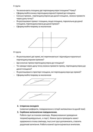 ІІ група
- Чи визначають площину дві перпендикулярніплощини? Чому?
- Сформулюйтеознаку перпендикулярностіпрямоїдо площини.
- Скількипрямих , перпендикулярнихдо даної площини, можна провести
через дану точку?
- Як розташовані пряма і площина, якщо площина, паралельна до даної
площини, перпендикулярна до даноїпрямої?
- Сформулюйтетеорему за малюнком
ІІІ група
- Як розташовані дві прямі, які перетинаються і відповідно паралельні
перпендикулярним прямим?
- Що означає пряма перпендикулярна до площини?
- Чи завждичерез дану точку можна провести пряму, перпендикулярну до
даної площини?
- Як розташовані в просторі площини, які перпендикулярнідо прямої?
- Сформулюйтетеорему за малюнком
2. Історична екскурсія
(невеликі реферати, повідомлення з історії математики по даній темі)
3. Серйозне математичне повідомлення.
Робота груп запланом семінару. Формулювання ідоведення
теорем(індивідуально , в парі ). Кожна група проводить захист
одержаного плану семінару, інші учні груп доповнюють, ставлять
додатковізапитання. Робота кожної групиоцінюється вчителем.
 
