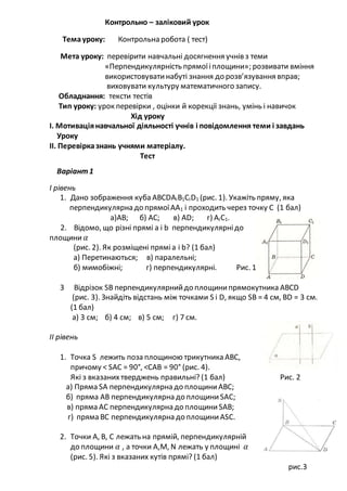 Контрольно – заліковий урок
Темауроку: Контрольна робота ( тест)
Мета уроку: перевірити навчальні досягнення учнів з теми
«Перпендикулярність прямоїіплощини»; розвивати вміння
використовуватинабуті знання до розв’язування вправ;
виховувати культуру математичного запису.
Обладнання: тексти тестів
Тип уроку: урок перевірки , оцінки й корекції знань, умінь і навичок
Хід уроку
І. Мотиваціянавчальної діяльності учнів і повідомлення теми і завдань
Уроку
ІІ. Перевірказнань учнями матеріалу.
Тест
Варіант1
І рівень
1. Дано зображення куба АВСDАІВ1СІD1 (рис. 1). Укажіть пряму, яка
перпендикулярна до прямоїАА1 і проходить через точку C (1 бал)
а)АВ; б) АС; в) АD; г) АІС1.
2. Відомо, що різні прямі а і b перпендикулярнідо
площини 𝛼
(рис. 2). Як розміщені пряміа і b? (1 бал)
а) Перетинаються; в) паралельні;
б) мимобіжні; г) перпендикулярні. Рис. 1
3 Відрізок SВ перпендикулярнийдо площинипрямокутника АВСD
(рис. 3). Знайдіть відстань між точками S і D, якщо SВ = 4 см, ВD = 3 см.
(1 бал)
а) 3 см; б) 4 см; в) 5 см; г) 7 см.
II рівень
1. Точка S лежить поза площиною трикутника АВС,
причому < SАС = 90°, <САВ = 90° (рис. 4).
Які з вказаних тверджень правильні? (1 бал) Рис. 2
а) Пряма SА перпендикулярна до площиниАВС;
б) пряма АВ перпендикулярна до площиниSАС;
в) пряма АС перпендикулярна до площиниSАВ;
г) пряма ВС перпендикулярна до площиниАSС.
2. Точки А, В, С лежать на прямій, перпендикулярній
до площини 𝛼 , а точки А,М, N лежать у площині 𝛼
(рис. 5). Які з вказаних кутів прямі? (1 бал)
рис.3
 