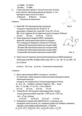 а) <МАВ ; б) <МСА ;
в)<САN ; г) <NВА .
3. У просторі дано пряму а і точку А поза нею. Скільки
існує прямих, перпендикулярнихдо прямої а і які
проходять через точку А? (1 бал)
а) Жодної; б) безліч; в) одна;
г)визначити неможливо.
III рівень
1. ПряміАВ і СD перпендикулярнідо деякої Рис.4
площини і перетинають їїв точках В і D
відповідно. Знайдіть АС, якщо АВ = 9 см, СВ = 15 см,
ВD = 8 см і відрізок АС не перетинає даної площини. (2 бали)
а) 8 см; б) 9 см; в) 10 см; г) 15 см.
2. Через вершину В квадрата АВСD проведено
пряму ВS, перпендикулярну до його площини.
Які з наведених тверджень правильні? (2 бали)
а)Пряма SD перпендикулярна до площиниАВС;
б) пряма АD перпендикулярна до площини АSВ;
в) пряма СD перпендикулярна до площини ВSС;
г) пряма ВD перпендикулярна до площини SВС. Рис. 5
3. Через точку О перетину діагоналейпрямокутника АВСD проведено
перпендикуляр МО. Знайдіть МО, якщо АВ = 6 см, ВС = 8 см, МА = 13
см. (2 бали)
а) 10 см ; б) 11 см; в) 12 см; г) визначити неможливо.
IV рівень
1. Дано паралелограм АВСD і площину 𝛼 , яка його
не перетинає. Через вершини паралелограма проведено прямі,
перпендикулярнідо
площини і які перетинають площину відповідно в точках
А1 , В1,С1 ,D1 . Знайдіть довжину відрізка DD1 , якщо
АА1 = 3 см, ВВ1 = 4 см, СС1 = 5 см. (З бали)
а) 2 см; б) 3 см; в) 4 см; г) 5 см.
2. Прямі АВ, АС і АD попарно перпендикулярні. Знайти
площу трикутника ВСD, якщо АВ = √18 см, АС =√18 см,
АD = √7см. (З бали)
а) 25 см2
; б) 16 см2
; в) 15 см2
; г) 12 см2
.
3 Побудовано переріз куба АВСDА1В1СІD1 площиною, що
проходить через точки В1 і D1 і середину ребра СD. Знайдіть периметр
перерізу, якщо ребро куба дорівнює а. (З бали)
a)
𝑎
2
(√5 +√3 ); б)
𝑎
2
(2√5 +√2 ); в)
𝑎
2
(2√5+3√2 ); г)
𝑎
2
√5;
 