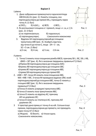 Варіант 2
І рівень
1. Дано зображення прямокутного паралелепіпеда
АВСDА1В1СІD1 (рис. 1). Укажіть площину, яка
перпендикулярна до прямоїАА1,і проходить через
точку А. (1 бал)
а) DСС1; б) А1ВІС1; в) ВСD; г) ВСС1 .
2. Як розташовані площина 𝛼 і пряма b, якщо 𝛼 ⊥а, а || b Рис. 1
(рис. 2) (І бал)
а) не перетинаються; б) паралельні;
в) перпендикулярні; г) визначити неможливо
3. Відрізок SА перпендикулярнийдо площини
трикутника АВС (рис. 3). Знайдіть відстань
від точки А до точки С, якщо SА = 3 см,
SС = 5 см. (1 бал)
а) 3 см; б) 4 см; в) 5 см; г) 6 см. Рис. 2
II рівень
1. Точка S лежить поза площиною ромба АВСD, причому SВ ⊥ ВС, SВ⊥ АВ,
<ВАD = 30°(рис. 4). Якіз вказаних тверджень правильні? (1 бал)
а)Пряма SВперпендикулярна до площини АDС;
б)пряма АВ перпендикулярна до площини SВС;
в)пряма ВС перпендикулярна до площини АВS;
г)пряма SВперпендикулярна до прямої ВD.
2. <АВС = 90°, точка М лежить поза площиною АВС,
МА = МВ = МС. З точки М проведено відрізок ОМ, який
перпендикулярнийдо площини АВС, точка О лежить у
площиніАВС (рис. 5). Якіз вказанихтверджень
правильні? (1 бал) Рис. 3
а)Точка О лежить усередині трикутника АВС;
б) точка О лежить поза трикутником АВС;
в) точка О лежить на відрізку АС, причому
АО не дорівнюєОС;
г) точка О лежить на гіпотенузі АС, причому АО
дорівнює ОС.
3 У просторі дано пряму а і точку А на ній. Скількиіснує
прямих, перпендикулярнихдо прямої а, які проходять Рис. 4
через точку А? (1 бал)
a) Жодної; б) безліч; в) тільки одна;
г) визначити неможливо.
Рис. 5
 