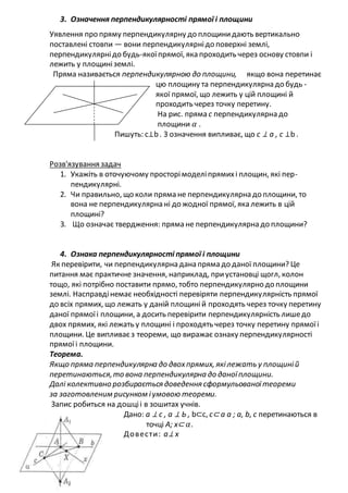 3. Означення перпендикулярності прямої і площини
Уявлення про пряму перпендикулярну до площинидають вертикально
поставлені стовпи — вони перпендикулярнідо поверхні землі,
перпендикулярнідо будь-якоїпрямої, яка проходить через основу стовпи і
лежить у площиніземлі.
Пряма називається перпендикулярною до площини, якщо вона перетинає
цю площину та перпендикулярна до будь -
якої прямої, що лежить у цій площині й
проходить через точку перетину.
На рис. пряма с перпендикулярна до
площини 𝛼 .
Пишуть: c⊥b . З означення випливає, що с ⊥ а , с ⊥b .
Розв'язування задач
1. Укажіть в оточуючому просторімоделіпрямихі площин, які пер-
пендикулярні.
2. Чи правильно, що коли пряма не перпендикулярна до площини, то
вона не перпендикулярна ні до жодної прямої, яка лежить в цій
площині?
3. Що означає твердження: пряма не перпендикулярна до площини?
4. Ознака перпендикулярності прямої і площини
Як перевірити, чи перпендикулярна дана пряма до даної площини? Це
питання має практичне значення, наприклад, приустановці щогл, колон
тощо, які потрібно поставити прямо, тобто перпендикулярно до площини
землі. Насправдінемає необхідності перевіряти перпендикулярність прямої
до всіх прямих, що лежать у даній площиній проходять через точку перетину
даної прямоїі площини, а досить перевірити перпендикулярність лишедо
двох прямих, які лежать у площині і проходять через точку перетину прямоїі
площини. Це випливаєз теореми, що виражає ознаку перпендикулярності
прямоїі площини.
Теорема.
Якщо пряма перпендикулярна до двохпрямих, якілежать у площиній
перетинаються,то вона перпендикулярна до даноїплощини.
Далі колективно розбирається доведення сформульованоїтеореми
за заготовленим рисунком іумовою теореми.
Запис робиться на дошціі в зошитах учнів.
Дано: а ⊥ с , а ⊥ Ь , b⊂с, с⊂ а а ; а, b, с перетинаються в
точці А; х⊂ 𝛼.
Довести: а⊥ х
 