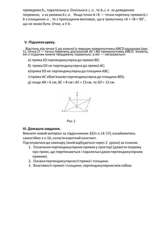 проведемо b1, паралельну а. Оскількиа ⊥ 𝛼 , то b1⊥ 𝛼 за доведеною
теоремою, а за умовою b⊥ 𝛼. Якщо точки А і В — точки перетину прямих b1 і
b з площиною 𝛼 , то з припущення випливає, що в трикутнику <А = <В = 90°,
що не можебути. Отже, а ІІ b .
V. Підсумокуроку.
Відстань від точки S до кожноїіз вершин прямокутника АВСD однакова (рис.
1), точка О — точка перетину діагоналей АС і ВD прямокутника АВСD. Укажіть,
які з поданих нижче тверджень правильні, а які — неправильні:
а) пряма SO перпендикулярна до прямої ВD;
б) пряма SO не перпендикулярна до прямої АС;
в)пряма SО не перпендикулярна до площини АВС;
г)пряма АС обов'язково перпендикулярна до площини ВDS;
д) якщо АВ = 6 см; ВС = 8 см і АS = 13 см, то SО = 12 см.
Рис.1
VI. Домашнєзавдання.
Вивчити новий матеріал за підручником: §2(п.п.14-17), ознайомитись
самостійно з п.16, скластикороткийконспект.
Підготуватися до семінару (якийвідбудеться через 2 уроки) за планом.
1. Означення перпендикулярнихпрямиху просторі (довести теорему
про прямі, що перетинаються і паралельнідвом перпендикулярним
прямим).
2. Ознака перпендикулярностіпрямоїі площини.
3. Властивості прямої і площини, перпендикулярнихміж собою
 