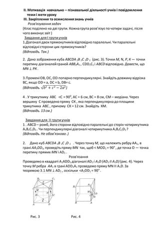 ІІ. Мотивація навчально – пізнавальної діяльності учнів і повідомлення
теми і мети уроку
ІІІ. Закріплення та осмисленнязнань учнів
Розв'язування задач
(Клас поділено на дві групи. Кожна група розв’язуєпо чотири задачі, після
чого виконує звіт )
Завдання для І групиучнів
1.Діагоналідвохпрямокутників відповідно паралельні. Чипаралельні
відповідністорони цих прямокутників?
(Відповідь. Так.)
2. Дано зображення куба АВСDA 1B 1C 1D 1 (рис. 3). Точки М, N, Р, К — точки
перетину діагоналейграней АВВ1А1 , СDD1C1 і АВСD відповідно. Довести, що
МN ⊥ РК .
3.ПроменіОВ, ОС, ОD попарно перпендикулярні. Знайдіть довжину відрізка
ВС, якщо ОD = а, DС = b, DB= c.
(Відповідь. √ 𝑏2 + 𝑐2 − 2𝑎2)
4 . У трикутнику АВС <С = 900
, АС = 6 см, ВС = 8 см, СМ – медіана. Через
вершину С проведено пряму СК , яка перпендикулярна до площини
трикутника АВС , причому СК = 12 см. Знайдіть КМ.
(Відповідь. 13 см.)
Завдання для ІІ групиучнів
1 . АВСD – ромб, його сторони відповідно паралельнідо сторін чотирикутника
А1В1С1D1 . Чи перпендикулярнідіагоналічотирикутника А1В1С1D1 ?
(Відповідь. Не обов’язково .)
2. Дано куб АВСDA 1B 1C 1D 1 . Через точку М, що належить ребру АA1, в
грані АА1DD1, проведіть пряму МN так, щоб < МОD1 = 90°, де точка О — точка
перетину прямих МN і АD1 .
Розв'язання
Проведемо в квадраті А1АDD1 діагоналіАD1 і А1D (АD1 ІІ А1D) (рис. 4). Через
точку М ребра АА1 в граніАDD1A1 проведемо пряму МN ІІ А1D. За
теоремою 3.1 МN ⊥ АD1 , оскільки <A1OD1 = 90°.
Рис. 3 Рис. 4
 
