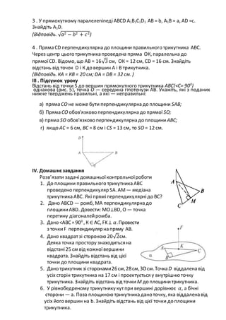 3 . У прямокутному паралелепіпеді АВСD А1В1С1D1 АВ = b, А1В = а, АD =с.
Знайдіть А1D.
(Відповідь. √а2 − 𝑏2 + 𝑐2)
4 . Пряма СD перпендикулярна до площиниправильного трикутника АВС.
Через центр цього трикутника проведена пряма ОК, паралельна до
прямоїСD. Відомо, що АВ = 16√3 см, ОК = 12 см, СD = 16 см. Знайдіть
відстань від точок D і К до вершин А і В трикутника.
(Відповідь. КА = КВ = 20 см; DА = DВ = 32 см. )
ІІІ . Підсумок уроку
Відстань від точки S до вершин прямокутного трикутника АВС(<С= 900
)
однакова (рис. 5), точка О — середина гіпотенузи АВ. Укажіть, які з поданих
нижче тверджень правильні, а які — неправильні:
а) пряма СО не може бути перпендикулярна до площини SАВ;
б) Пряма СО обов'язково перпендикулярна до прямої SО;
в) пряма SО обов'язково перпендикулярна до площини АВС;
г) якщо АС = 6 см, ВС = 8 см і СS = 13 см, то SО = 12 см.
IV. Домашнєзавдання
Розв’язати задачідомашньоїконтрольноїроботи
1. До площини правильного трикутника АВС
проведено перпендикуляр SА. АМ— медіана
трикутника АВС. Які пряміперпендикулярнідо ВС?
2. Дано АВСD — ромб, МА перпендикулярна до
площиниАВD. Довести: МО⊥ВD, О — точка
перетину діагоналейромба.
3. Дано <АВС=900
, К ∈ АС, FK⊥ 𝛼.Провести
з точкиF перпендикулярна пряму АВ.
4. Дано квадратзі стороною 20√2см.
Деяка точка простору знаходитьсяна
відстані25 см від кожноївершини
квадрата. Знайдіть відстань від цієї
точки до площини квадрата.
5. Дано трикутник зісторонами26см,28см,ЗОсм.ТочкаD віддалена від
усіх сторін трикутника на 17 см і проектується у внутрішню точку
трикутника. Знайдіть відстань від точки М до площинитрикутника.
6. У рівнобедреному трикутнику кутпри вершині дорівнює 𝛼, а бічні
сторони — а. Поза площиною трикутника дано точку, яка віддалена від
усіх його вершин на b. Знайдіть відстань від цієї точки до площини
трикутника.
 