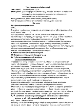 Урок – консультація (аукціон)
Темауроку: Розв'язування задач.
Метауроку: у цікавій формі повторити тему, показати практичне застосування
знань, умінь,навичок;розвиватиматематичнемислення;
виховуватипочуття відповідальності.
Обладнання: гонг,дерев’яниймолоток,секундомір,таблиці
Типуроку:уроккомплексного застосування знань,уміньінавичок
Хід уроку
І.Актуалізаціяопорнихзнань
Лот 1.
Перевірка «акціонернихтовариств»на «сплатоздатність», тобто підготовленість
учнів із даноїтеми. І
Лотпредставляєсобою п’ять питань від кожноїгрупи(учніготують
самостійно), на які треба дати відповідь «так» чи «ні» (якщо на питання ніхто не
дає правильної відповіді, то відповідає і пояснює один із купців). Члени
«акціонерних товариств»,відповідаючи«так»,піднімають руки,відповідаючи
«ні», —не піднімають.«Президенти» ведуть облік правильнихвідповідей у
сусідніх «товариствах», дояких ;вони переходять перед початком лоту.Підрахунок
кількостіправильнихвідповідейта середнього балу зазібранимикартками
виконує перший «купець» ізвіт передає «банкіру».
ІІ. Мотиваціянавчальноїдіяльностіучнів.
ІІІ. Повідомленнятеми, метиі завданьуроку
ІV. Усвідомленняучнямизмісту роботи
Умовипроведенняаукціону
«Товаром» на уроці-аукціонієзнання учнів.«Товар»на аукціоніназивають
«лот», тойхто продає—«купець». Ведучий —учитель.Урокпотребуєневеликої
попередньої підготовки. Призначаються три «купці», які готують «лоти»
(розв’язання задач трьох рівнів складностііз домашньоїконтрольноїроботи),
«банкір»,якийвідповідаєзапідготовкукласута звітнутаблицюрезультатів.Це
повиннібутиучні, якідобре встигають з предмета. Решта учніврозбиваютьсяна
групи —«акціонернітовариства»,середнихпризначається «президент».
«Президенти» (керівники груп)повинніпідготуватиперелік питань з яких
виниклизапитання всвоїх «акціонерних товариствах».
Коженученьповинен підготуватизапитання, яківиниклипідчас розв’язання
домашньоїконтрольноїроботи. Оцінку відповідей учнів дають «купці».
Максимальна оцінка за задачусереднього рівня —2бали, за завдання достатнього
рівня —З бали, за завдання високого рівня —6 балів.«Банкір»визначає
середнійбал по кожному«акціонерному товариству» і заносить у звітнутаблицю
результати.Потім по черзі надає слово «купцям»для представленнязавдань.
V.- VI. Самостійне виконання учнями завдання під контролем і з допомогою
вчителя та звіт учнів про способи і результати виконаної роботи.
Лот2. (№1, середнійрівень)
Кожному «акціонерному товариству» потрібно було розв’язати задачі із домашньої
контрольної роботи. Один –із членів «товариства» пояснює розв'язання біля
 