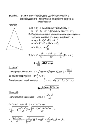 ЗАДАЧА . Знайти висоту проведену до бічної сторони b
рівнобедреного трикутника, якщо його основа а.
Розв’язання
І спосіб
1. h2
= a2
–x2
(у меншому трикутнику );
h2
= b2
–(b - x)2
(у більшому трикутнику);
2. Порівняємо праві частини, розкриємо дужки,
зведемо подібні доданки, знайдемо х.
a2
–x2
= b2
–(b2
-2b∙ 𝑥 +x2
),
a2
–x2
= b2
–b2
+ 2b∙ 𝑥 −x2
),
a2
= 2b∙ 𝑥, x =
𝐚 𝟐
𝟐𝐛
3. h2
= a2
-
𝑎4
4𝑏2
=
4𝑏2
𝑎2
− 𝑎4
4𝑏2
=
𝑎2
4𝑏2
(4b2
– a2
)
h=
𝒂
𝟐𝒃
√𝟒𝒃 𝟐 − 𝒂 𝟐
ІІ спосіб
За формулою Герона S = √ 𝑝(𝑝 − 𝑏)2(𝑝 − 𝑎) ,де p =
2𝑏+𝑎
2
.
За іншою формулою S=
1
2
hb∙ 𝑏 .
Прирівняємо праві частини
1
2
h∙ 𝑏 = √ 𝑝(𝑝 − 𝑏)2(𝑝 − 𝑎)
h =
𝟐√ 𝒑(𝒑−𝒃) 𝟐(𝒑−𝒂)
𝒃
ІІІ спосіб
За теоремою косинусів cos 𝛼 =
2𝑏2
− 𝑎2
2𝑏2
h= bsin 𝛼 , але sin 𝛼 = √1−со𝑠2 𝛼=
=√1 − (
2𝑏2− 𝑎2
2𝑏2
)2=√
4𝑏4−(4𝑏4−4𝑎2 𝑏2+𝑎4)
4𝑏4
=
= √
4𝑎2 𝑏2−𝑎4
4𝑏4
= √
𝑎2
4𝑏4
(4𝑏2 − 𝑎2) =
𝑎2
2𝑏2 √4𝑏2 − 𝑎2.
 