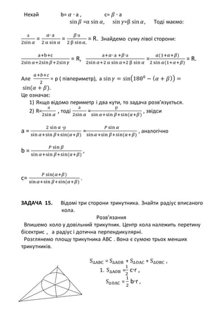 Нехай b= 𝛼 ∙ a , c= 𝛽 ∙ a
sin 𝛽 =α sin 𝛼, sin 𝛾=β sin 𝛼, Тоді маємо:
а
2sin 𝛼
=
𝛼∙ a
2 α sin 𝛼
=
𝛽∙а
2 β sin 𝛼,
= R. Знайдемо суму лівої сторони:
a+b+c
2sin 𝛼+2sin 𝛽+2sin 𝛾
= R,
a+𝛼∙ a +𝛽∙а
2sin 𝛼+2 α sin 𝛼+2 β sin 𝛼
=
𝑎(1+𝛼+𝛽)
2 sin 𝛼(1+𝛼+𝛽)
= R.
Але
𝑎+𝑏+𝑐
2
= p ( півпериметр), а sin 𝛾 = sin(1800
− ( 𝛼 + 𝛽)) =
sin(𝛼 + 𝛽).
Це означає:
1) Якщо відомо периметр і два кути, то задача розв’язується.
2) R=
а
2sin 𝛼
, тоді
а
2sin 𝛼
=
р
sin 𝛼+sin 𝛽+sin(𝛼+𝛽)
, звідси
a =
2 sin 𝛼 ∙р
sin 𝛼+sin 𝛽+sin(𝛼+𝛽)
=
𝑃 sin 𝛼
sin 𝛼+sin 𝛽+sin(𝛼+𝛽)
, аналогічно
b =
𝑃 sin 𝛽
sin 𝛼+sin 𝛽+sin(𝛼+𝛽)
,
c=
𝑃 sin(𝛼+𝛽)
sin 𝛼+sin 𝛽+sin(𝛼+𝛽)
.
ЗАДАЧА 15. Відомі три сторони трикутника. Знайти радіус вписаного
кола.
Розв’язання
Впишемо коло у довільний трикутник. Центр кола належить перетину
бісектрис , а радіус і дотична перпендикулярні.
Розглянемо площу трикутника АВС . Вона є сумою трьох менших
трикутників.
S∆ABC = S∆AOB + S∆OAC + S∆OBC ,
1. S∆AOB =
1
2
c∙r ,
S∆OAC =
1
2
b∙r ,
 