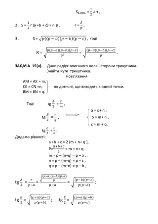 S∆OBC =
1
2
a∙r ,
2 . S =
1
2
r (a +b + c) = r∙ 𝑝 , r =
𝑆
𝑝
.
3 . S = √ 𝑝((𝑝 − 𝑎)(𝑝 − 𝑏)(𝑝 − 𝑐) , тоді
R = √
𝑝(𝑝−𝑎)(𝑝−𝑏)(𝑝−𝑐)
𝑝2
= √
(𝑝−𝑎)(𝑝−𝑏)(𝑝−𝑐)
𝑝
.
ЗАДАЧА 15(a). Дано радіус вписаного кола і сторони трикутника.
Знайти кути трикутника.
Розв’язання
AM = AK = m,
CK = CN =n, як дотичні, що виходять з однієї точки.
BM = BN = q.
Тоді tg
𝐴
2
=
𝑟
𝑚
,
a = q+ n ,
tg
𝐵
2
=
𝑟
𝑞
, b = m+ n ,
c = m + q.
tg
𝐶
2
=
𝑟
𝑛
.
Додамо рівності:
a +b + c = 2 (m + n+ q ),
P=
𝑎+𝑏+𝑐
2
= m + n+ q .
m = p – (n+q) = p – a ,
n = p – (m+q) = p – c ,
q = p – (m+n) = p – b ,
tg
𝐴
2
=
𝑟
𝑝−𝑎
=
√
(𝑝−𝑎)(𝑝−𝑏)(𝑝−𝑐)
𝑝
𝑝−𝑎
= √
(𝑝−𝑏)(𝑝−𝑐)
𝑝(𝑝−𝑎)
;
tg
𝐵
2
= √
(𝑝−𝑎)(𝑝−𝑐)
𝑝(𝑝−𝑏)
; tg
𝐶
2
= √
(𝑝−𝑎)(𝑝−𝑏)
𝑝(𝑝−𝑐)
.
 