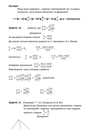 Наслідок.
Якщо дано периметр , сторони і протилежний кут, то радіус
вписаного кола можна обчислити за формулою
r = (p – a) tg
𝑨
𝟐
= (p – b) tg
𝑩
𝟐
= (p – c) tg
𝑪
𝟐
, де р – півпериметр.
ЗАДАЧА 16. Довести, що
𝑎−𝑏
𝑎+𝑏
=
𝑡𝑔
𝐴−𝐵
2
𝑡𝑔
𝐴+𝐵
2
.
Доведення
За наслідком теореми синусів
𝑎
𝑏
=
sin 𝛼
sin 𝛽
.
До кожної частини рівняння додамо по 1 і віднімемо по 1. Маємо:
𝑎
𝑏
+ 1=
sin 𝛼
sin 𝛽
+ 1 ,
𝑎+𝑏
𝑏
=
sin 𝛼+ sin 𝛽
sin 𝛽
.
Аналогічно :
𝑎
𝑏
- 1=
sin 𝛼
sin 𝛽
- 1 ,
𝑎−𝑏
𝑏
=
sin 𝛼− sin 𝛽
sin 𝛽
.
Знайдемо відношення:
𝑎−𝑏
𝑎+𝑏
=
sin 𝛼− sin 𝛽
sin 𝛼+sin 𝛽
.
Перетворимо суму і різницю у добуток.
𝑎−𝑏
𝑎+𝑏
=
2 cos
𝛼+𝛽
2
sin
𝛼−𝛽
2
2 sin
𝛼+𝛽
2
cos
𝛼−𝛽
2
=
𝑡𝑔
𝛼−𝛽
2
𝑡𝑔
𝛼+𝛽
2
, аналогічно:
𝑎−с
𝑎+𝑏
=
𝑡𝑔
𝛼−𝛾
2
𝑡𝑔
𝛼+𝛾
2
,
𝑏−с
𝑏+𝑐
=
𝑡𝑔
𝛽−𝛾
2
𝑡𝑔
𝛽+𝛾
2
.
ЗАДАЧА 17. (Геометрія 7 – 11, Погорєлов О. В. №)
Довести,що бісектриса кута ділить протилежну сторону
на пропорційні відрізки, пропорційність яких задають
прилеглі сторони
b
a
=
m
n
.
Доведення
 