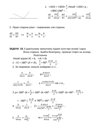 1. <ACD = <BCD=
𝛾
2
.Нехай <ADC= 𝜑 ,
<BDC=1800 – .
𝐴𝐷
𝐴𝐶
=
sin
𝛾
2
sin 𝜑
,
𝐵𝐷
𝐵𝐶
=
sin
𝛾
2
sin(1800− 𝜑)
=
sin
𝛾
2
sin 𝜑
2 . Праві сторони рівні – порівняємо ліві сторони.
𝐴𝐷
𝐴𝐶
=
𝐵𝐷
𝐵𝐶
↔
m
b
=
n
a
↔
m
n
=
b
a
.
ЗАДАЧА 18. У довільному трикутнику відомі кути при основі і одна
бічна сторона. Знайти бісектрису, проекції сторін на основу.
Розв’язання
Нехай відомі AC = b, <A і <B.
1. <C = 1800
- (𝐴 + 𝐵),
𝐶
2
= 900
-
𝐴+𝐵
2
=
𝛾
2
.
2. За теоремою синусів знайдемо а і с .
𝑎
sin А
=
𝑏
sin 𝐵
, a=
𝑏 sin 𝐴
sin 𝐵
,
𝑐
sin( А+𝐵)
=
𝑎
sin 𝐴
, c =
𝑎 sin( А+𝐵)
sin 𝐴
=m + n ,
3. 𝜑= 1800
- (A +
𝐶
2
) = 1800
- (A +900
-
𝐴+𝐵
2
) =1800
- (A +900
-
𝐴+𝐵
2
) =
= 1800
- (
𝐴−𝐵
2
+ 900
) = 900
-
𝐴−𝐵
2
.
4 .
𝑏
sin 𝜑
=
𝑙
sin 𝐴
, 𝑙=
𝑏 sin 𝐴
sin(900−
𝐴−𝐵
2
)
=
𝑏 sin 𝐴
cos
𝐴−𝐵
2
.
5 .
𝑏
sin 𝜑
=
𝑚
sin
𝛾
2
, m =
𝑏 sin
𝛾
2
sin 𝜑
=
𝑏 cos
𝐴+𝐵
2
cos
𝐴−𝐵
2
,
 