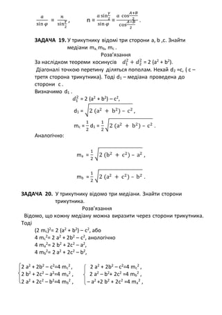 𝑎
sin 𝜑
=
𝑛
sin
𝛾
2
, n =
𝑎 sin
𝛾
2
sin 𝜑
=
𝑎 cos
𝐴+𝐵
2
cos
𝐴−𝐵
2
.
ЗАДАЧА 19. У трикутнику відомі три сторони a, b ,c. Знайти
медіани ma, mb, mc .
Розв’язання
За наслідком теореми косинусів 𝑑1
2
+ 𝑑2
2
= 2 (a2
+ b2
).
Діагоналі точкою перетину діляться пополам. Нехай d2 =c, ( с –
третя сторона трикутника). Тоді d1 – медіана проведена до
сторони с .
Визначимо d1 .
𝑑1
2
= 2 (a2
+ b2
) – с2
,
d1 = √2 (a2 + b2) – c2 ,
mc =
1
2
d1 =
1
2
√2 (a2 + b2) – c2 .
Аналогічно:
ma =
1
2
√2 (b2 + c2) – a2 ,
mb =
1
2
√2 (a2 + c2) – b2 .
ЗАДАЧА 20. У трикутнику відомо три медіани. Знайти сторони
трикутника.
Розв’язання
Відомо, що кожну медіану можна виразити через сторони трикутника.
Тоді
(2 mc)2
= 2 (a2
+ b2
) – с2
, або
4 mc
2
= 2 a2
+ 2b2
– с2
, анологічнo
4 ma
2
= 2 b2
+ 2c2
– a2
,
4 mb
2
= 2 a2
+ 2c2
– b2
,
2 a2
+ 2b2
– с2
=4 mc
2
, 2 a2
+ 2b2
– с2
=4 mc
2
,
2 b2
+ 2c2
– a2
=4 ma
2
, 2 a2
– b2
+ 2c2
=4 mb
2
,
2 a2
+ 2c2
– b2
=4 mb
2
, – a2
+2 b2
+ 2c2
=4 ma
2
,
 