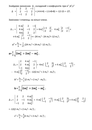 Знайдемо визначник ∆ , складений з коефіцієнтів при а2
,b2
,c2
∆ =
2 2 −1
2 −1 2
−1 2 2
= (-4-4-4) – (-1+8+8) = -12-15 = -27.
Замінимо І стовпець на вільні члени.
∆ 1 =
4 mc
2
2 −1
4 mb
2
−1 2
4𝑚 𝑎
2
2 2
= 4𝑚 𝑐
2 −1 2
2 2
- 4 mb
2 2 −1
2 2
+
+4 ma
2 2 −1
−1 2
== -24 mc
2
- 24 mb
2
+ 12 ma
2
;
a2
=
∆1
∆
=
1
27
(24 mc
2
+ 24 mb
2
- 12 ma
2
) ;
a=
𝟐
𝟑
√𝟐𝒎 𝒃
𝟐
+ 𝟐𝒎 𝒄
𝟐 − 𝒎 𝒂
𝟐 .
∆ 2 =
2 4 mc
2
−1
2 4 mb
2
2
−1 4𝑚 𝑎
2
2
= -4𝑚 𝑐
2 | 2 2
−1 2
| + 4 mb
2
| 2 −1
−1 2
| –
- 4 ma
2 |2 −1
2 2
|= - 12(2 mc
2
+ 2 ma
2
- mb
2
) ;
b2
=
∆2
∆
=
4
9
(2 mc
2
+ 2 ma
2
- mb
2
) ;
b =
𝟐
𝟑
√𝟐𝒎 𝒄
𝟐 + 𝟐𝒎 𝒂
𝟐 − 𝒎 𝒃
𝟐
.
∆ 3 =
2 2 4 mc
2
2 −1 4 mb
2
−1 2 4𝑚 𝑎
2
= 4 mc
2 | 2 −1
−1 2
| - 4 mb
2
| 2 2
−1 2
| + 4 ma
2 |2 2
2 −1
|
= -12(2 ma
2
+ 2 mb
2
- mc
2
) ;
c2
=
∆2
∆
=
4
9
(2 ma
2
+ 2 mb
2
- mc
2
) ;
 