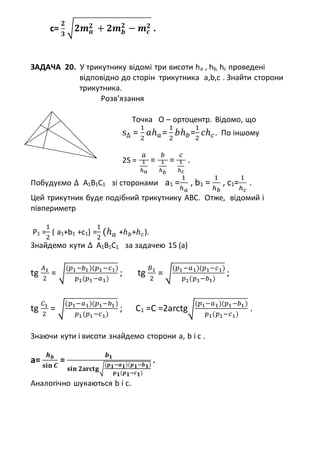 c=
𝟐
𝟑
√𝟐𝒎 𝒂
𝟐 + 𝟐𝒎 𝒃
𝟐
− 𝒎 𝒄
𝟐 .
ЗАДАЧА 20. У трикутнику відомі три висоти ha , hb, hc проведені
відповідно до сторін трикутника a,b,c . Знайти сторони
трикутника.
Розв’язання
Точка О – ортоцентр. Відомо, що
s∆ =
1
2
𝑎ℎ 𝑎=
1
2
𝑏ℎ 𝑏=
1
2
𝑐ℎ 𝑐. По іншому
2S =
𝑎
1
ℎ 𝑎
=
𝑏
1
ℎ 𝑏
=
𝑐
1
ℎ 𝑐
.
Побудуємо ∆ A1B1C1 зі сторонами а1 =
1
ℎ 𝑎
, b1 =
1
ℎ 𝑏
, с1=
1
ℎ 𝑐
.
Цей трикутник буде подібний трикутнику АВС. Отже, відомий і
півпериметр
Р1 =
1
2
( а1+b1 +c1) =
1
2
(ℎ 𝑎 +ℎ 𝑏+ℎ 𝑐).
Знайдемо кути ∆ A1B1C1 за задачею 15 (а)
tg
𝐴1
2
= √
(𝑝1−𝑏1)(𝑝1−𝑐1)
𝑝1(𝑝1−𝑎1)
; tg
𝐵1
2
= √
(𝑝1−𝑎1)(𝑝1−𝑐1)
𝑝1(𝑝1−𝑏1)
;
tg
𝐶1
2
= √
(𝑝1−𝑎1)(𝑝1−𝑏1)
𝑝1(𝑝1−𝑐1)
; C1 =C =2arctg√
(𝑝1−𝑎1)(𝑝1−𝑏1)
𝑝1(𝑝1−𝑐1)
.
Знаючи кути і висоти знайдемо сторони а, b і с .
a=
𝒉 𝒃
𝐬𝐢𝐧 𝑪
=
𝒃 𝟏
𝐬𝐢𝐧 𝟐𝐚𝐫𝐜𝐭𝐠√
(𝒑 𝟏−𝒂 𝟏)(𝒑 𝟏−𝒃 𝟏)
𝒑 𝟏(𝒑 𝟏−𝒄 𝟏)
.
Аналогічно шукаються b і с.
 