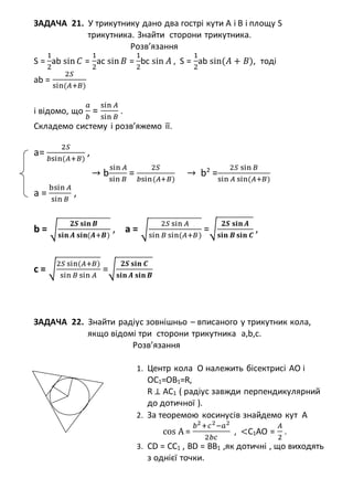 ЗАДАЧА 21. У трикутнику дано два гострі кути А і В і площу S
трикутника. Знайти сторони трикутника.
Розв’язання
S =
1
2
ab sin 𝐶 =
1
2
ac sin 𝐵 =
1
2
bc sin 𝐴 , S =
1
2
ab sin(𝐴 + 𝐵), тоді
аb =
2𝑆
sin(𝐴+𝐵)
і відомо, що
𝑎
𝑏
=
sin 𝐴
sin 𝐵
.
Складемо систему і розв’яжемо її.
a=
2𝑆
𝑏sin(𝐴+𝐵)
,
→ b
sin 𝐴
sin 𝐵
=
2𝑆
𝑏sin(𝐴+𝐵)
→ b2
=
2𝑆 sin 𝐵
sin 𝐴 sin(𝐴+𝐵)
a =
bsin 𝐴
sin 𝐵
,
b = √
𝟐𝑺 𝐬𝐢𝐧 𝑩
𝐬𝐢𝐧 𝑨 𝐬𝐢𝐧(𝑨+𝑩)
, a = √
2𝑆 sin 𝐴
sin 𝐵 sin(𝐴+𝐵)
=√
𝟐𝑺 𝐬𝐢𝐧 𝑨
𝐬𝐢𝐧 𝑩 𝐬𝐢𝐧 𝑪
,
c = √
2𝑆 sin(𝐴+𝐵)
sin 𝐵 sin 𝐴
=√
𝟐𝑺 𝐬𝐢𝐧 𝑪
𝐬𝐢𝐧 𝑨 𝐬𝐢𝐧 𝑩
ЗАДАЧА 22. Знайти радіус зовнішньо – вписаного у трикутник кола,
якщо відомі три сторони трикутника a,b,c.
Розв’язання
1. Центр кола О належить бісектрисі АО і
ОС1=ОВ1=R,
R ⊥ AC1 ( радіус завжди перпендикулярний
до дотичної ).
2. За теоремою косинусів знайдемо кут А
cos А =
𝑏2
+𝑐2
−𝑎2
2𝑏𝑐
, <C1AO =
𝐴
2
.
3. CD = CC1 , BD = BB1 ,як дотичні , що виходять
з однієї точки.
 