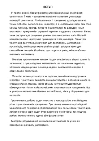 ВСТУП
У пропонованій брошурі розглянуто найважливіші властивості
трикутників. Її мета – заповнити пргалину в знаннях учнів щодо
геометрії трикутника. Різні властивості трикутника досліджували не
тільки любителі елементарної геометрії, а й найвідоміші вчені всіх епох:
Евклід, Архімед,Піфагор, Гаусс та інші.Виявлені та доведені ними
властивості трикутників- справжні перлини людського мислення. Багато
з них доступні для розуміння учнями загальноосвітніх шкіл і було б
несправедливо і нерозумно приховувати їх від школярів. Геометрія
трикутника дає чудовий матеріал для досліджень математиків –
початківців, у ній кожен може знайти цікаві і доступні теми для
самостійних пошуків. Особливо це стосується учнів, які поглиблено
вивчають математику.
Більшість пропонованих теорем і задач спеціалістам відомі давно, їх
запозичено з праць відомих математиків, математичних журналів,
збірників завдань різних олімпіад. А деякі властивості виявлені і
обгрунтовані самостійно.
Матеріал можна розглядати як додаток до шкільного підручника
геометрії. Трикутники вивчають і використовують і в основній школі, і в
старших класах. Правда, через обмаль часу в школі доводиться
обмежуватися тільки найважливішими властивостями трикутників. Все
ж учителям математики бажано знати більше, ніж є у підручниках для
школярів.
Пропонована добірка задач повязана з конструкцією, в якій відома
різна група елементів трикутника. При цьому виникають різні цікаві
закономірності та корисні співвідношення між елементами трикутника.
Запропонована серія задач буде доречною як на уроці, так і під час
роботи математичного гуртка або факультативу.
Матеріал розрахований на вчителів математиків та учнів, які
поглиблено вивчають математику.
 