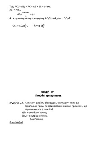 Тоді AC1 + AB1 = AC + AB + BC = a+b+c.
AC1 = AB1 ,
AC1=
𝑎+𝑏+𝑐
2
= p .
4 . У прямокутному трикутрику АС1О знайдемо ОС1=R.
OC1 = AC1tg
𝐴
2
, R = p tg
𝑨
𝟐
РОЗДІЛ ІV
Подібні трикутники
ЗАДАЧА 23. Написати дев’ять відношень у випадку, коли дві
паралельні прямі перетинаються іншими прямими, що
перетинаються у точці М
а) М – зовнішня точка;
б) М – внутрішня точка.
Розв’язання
Випадок( а).
 