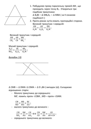 1. Побудуємо пряму паралельну прямій АМ , що
проходить через точку В1 . Утвориться три
подібних трикутники:
∆ В1ВС ~∆ МВ1А1 ~ ∆ МВА ( за ІІ ознакою
подібності )
2. Проти рівних кутів лежать пропорційні сторони.
Великий трикутник і середній:
АМ
А1М
=
АВ
А1В1
=
ВМ
В1М
;
Великий трикутник і середній:
АМ
СВ1
=
АВ
СВ
=
ВМ
ВВ1
;
Малий трикутник і середній:
В1С
МА1
=
ВС
В1А1
=
ВВ1
В1М
;
Випадок ( б)
∆ СМВ ~ ∆ DМА і ∆ DМА ~ ∆ D 1ВА ( випадок (а)). Складаємо
відношення сторін:
- Малого трикутника до середнього:
МС лежить проти <СВМ , МD – проти <DAМ.
СМ
М𝐷
=
𝑀В
𝑀𝐴
=
В𝐶
𝐷𝐴
;
- малого трикутника до великого :
СМ
В𝐷1
=
В𝑀
𝐵𝐴
=
𝐶𝐵
𝐴𝐷1
↔
СМ
𝐶𝐷
=
В𝑀
𝐵𝐴
=
𝐶𝐵
𝐴𝐷+𝐶𝐵
;
- середнього трикутника до великого:
 