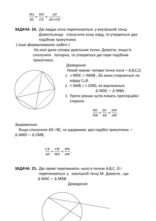 МА
ВА
=
𝑀𝐷
𝐶𝐷
=
𝐴𝐷
𝐴𝐷+𝐶𝐵
.
ЗАДАЧА 24. Дві хорди кола перетинаються у внутрішній точці.
Довести,якщо сполучити кінці хорд, то утвориться два
подібних трикутники.
( інше формулювання задачі )
На колі дано чотири довільних точки. Довести, якщо їх
сполучити попарно, то утвориться дві пари подібних
трикутника.
Доведення
Нехай маємо чотири точки кола – A,B,C,D.
1. < MDC = <MAB , бо вони спираються на
хорду СmB.
2. < AMB = < CMD, як вертикальні.
∆ MDC ~ ∆ МBА .
3. Проти рівних кутів лежать пропорційні
сторони
М𝐶
М𝐵
=
𝐷𝐶
𝐴𝐵
=
𝐷𝑀
𝐴𝑀
.
Зауваження:
Якщо сполучити AD і ВС, то одержимо два подібні трикутника –
∆ АMD ~ ∆ СМB,
𝐶𝐵
𝐴𝐷
=
𝐶𝑀
𝑀𝐷
=
𝑀𝐵
𝐴𝑀
.
ЗАДАЧА 25. Дві прямі перетинають коло в точках А,В,С, D і
перетинаються у зовнішній точці М. Довести , що
∆ MАC ~ ∆ МDB .
Доведення
 