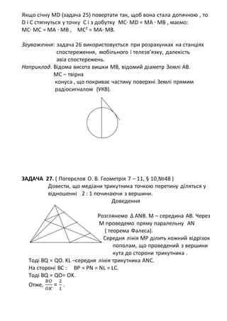 Якщо січну MD (задача 25) повертати так, щоб вона стала дотичною , то
D і С стягнуться у точку С і з добутку MC∙ MD = MA ∙ MB , маємо:
MC∙ MС = MA ∙ MB , МС2 = МА∙ МВ.
Зауваження: задача 26 використовується при розрахунках на станціях
спостереження, мобільного і телезв’язку, далекість
авіа спостережень.
Наприклад. Відома висота вишки МВ, відомий діаметр Землі АВ.
МС – твірна
конуса , що покриває частину поверхні Землі прямим
радіосигналом (УКВ).
ЗАДАЧА 27. ( Погорєлов О. В. Геометрія 7 – 11, § 10,№48 )
Довести, що медіани трикутника точкою перетину діляться у
відношенні 2 : 1 починаючи з вершини.
Доведення
Розглянемо ∆ ANB. М – середина АВ. Через
М проведемо пряму паралельну AN
( теорема Фалеса).
Середня лінія МР ділить кожний відрізок
пополам, що проведений з вершини
кута до сторони трикутника .
Тоді BQ = QO. KL –середня лінія трикутника ANC.
На стороні ВС : BP = PN = NL = LC.
Тоді BQ = QO= OK.
Отже,
𝐵𝑂
𝑂𝐾
=
2
1
.
 