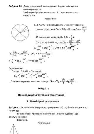 ЗАДАЧА 28. Дано правильний многокутник. Відомі n і сторона
многокутника а .
Знайти радіус описаного кола R і вписаного кола r
через a і n.
Розвязання
1. ∆ А1ОА2 – рівнобедрений , так як утворений
двома радіусами ОА1 = ОА2 = R . < А1ОА2 =
3600
𝑛
.
𝑀 - середина А1А2 , А1М= А2М =
1
2
а .
ОМ ⊥ А1А2 → OM = r, < А1ОM =
3600
2𝑛
=
1800
𝑛
.
2.
𝑂𝑀
𝑀𝐴1
= ctg
1800
𝑛
, OM = r =
𝒂
𝟐
ctg
𝟏𝟖𝟎 𝟎
𝒏
.
3 .
𝑀𝐴1
𝑂𝐴1
= sin
1800
𝑛
, ОА1 = R =
𝑎
2sin
1800
𝑛
.
4 .
𝑟
𝑅
= cos
1800
𝑛
, r = R cos
1800
𝑛
.
Зауваження:
Площа ∆ А1ОА = ОМ ∙ А1М .
𝑺∆ =
𝑎
2
ctg
1800
𝑛
∙
𝑎
2
=
𝒂 𝟐
𝟒
ctg
𝟏𝟖𝟎 𝟎
𝒏
.
Для многокутника загальна площа: S = n𝑺∆ =
𝒂 𝟐
𝒏
𝟒
ctg
𝟏𝟖𝟎 𝟎
𝒏
.
РОЗДІЛ V
Приклади розв’язування трикутників
1. Рівнобедрені трикутники
ЗАДАЧА 1 .Основа рівнобедреного трикутника 30 см, бічні сторони – по
45 см. До
бічних сторін проведені бісектриси. Знайти відрізок , що
сполучає основи
бісектрис.
Розв’язання
 