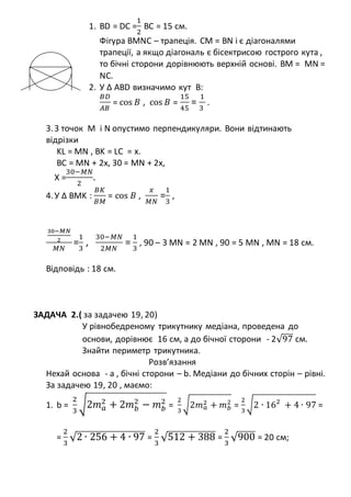 1. BD = DC =
1
2
BC = 15 см.
Фігура BMNC – трапеція. CM = BN і є діагоналями
трапеції, а якщо діагональ є бісектрисою гострого кута ,
то бічні сторони дорівнюють верхній основі. BM = MN =
NC.
2. У ∆ ABD визначимо кут В:
𝐵𝐷
𝐴𝐵
= cos 𝐵 , cos 𝐵 =
15
45
=
1
3
.
3.З точок M і N опустимо перпендикуляри. Вони відтинають
відрізки
KL = MN , BK = LC = x.
BC = MN + 2x, 30 = MN + 2x,
X =
30−𝑀𝑁
2
.
4.У ∆ BMK :
𝐵𝐾
𝐵𝑀
= cos 𝐵 ,
𝑥
𝑀𝑁
=
1
3
,
30−𝑀𝑁
2
𝑀𝑁
=
1
3
,
30−𝑀𝑁
2𝑀𝑁
=
1
3
, 90 – 3 MN = 2 MN , 90 = 5 MN , MN = 18 см.
Відповідь : 18 см.
ЗАДАЧА 2.( за задачею 19, 20)
У рівнобедреному трикутнику медіана, проведена до
основи, дорівнює 16 см, а до бічної сторони - 2√97 см.
Знайти периметр трикутника.
Розв’язання
Нехай основа - а , бічні сторони – b. Медіани до бічних сторін – рівні.
За задачею 19, 20 , маємо:
1. b =
2
3
√2𝑚 𝑎
2
+ 2𝑚 𝑏
2
− 𝑚 𝑏
2
=
2
3
√2𝑚 𝑎
2 + 𝑚 𝑏
2
=
2
3
√2 ∙ 162
+ 4 ∙ 97 =
=
2
3
√2 ∙ 256 + 4 ∙ 97 =
2
3
√512 + 388 =
2
3
√900 = 20 см;
 