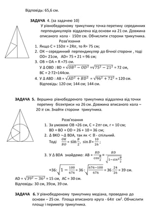Відповідь: 65,6 см.
ЗАДАЧА 4. (за задачею 10)
У рівнобедреному трикутнику точка перетину серединних
перпендикулярів віддалена від основи на 21 см. Довжина
описаного кола - 150𝜋 см. Обчислити сторони трикутника.
Розв’язання
1. Якщо C = 150𝜋 = 2R𝜋, то R= 75 см;
2. ОК – серединний перпендикуляр до бічної сторони , тоді
OD= 21см, AD= 75 + 21 = 96 см;
3. OB = OA = R =75 см.
У ∆ OBD : BD = √𝑂𝐵2 − 𝑂𝐷2 =√752 − 212 = 72 см,
ВС = 2∙72=144см.
4. У ∆ АBD : АВ = √𝐴𝐷2 + 𝐵𝐷2 = √962 + 722 = 120 см.
Відповідь: 120 см; 144 см; 144 см.
ЗАДАЧА 5. Вершина рівнобедреного трикутника віддалена від точки
перетину бісектриси на 26 см. Довжина вписаного кола –
20 𝜋 см. Знайти сторони трикутника.
Розв’язання
1. За умовою ОВ =26 см, С = 2𝜋r см, r = 10 см;
BD = BO + OD = 26 + 10 = 36 см;
2. ∆ BKO ~∆ BDA, так як < В - спільний.
Тоді
𝑂𝐾
𝐵𝑂
= sin
𝐵
2
, sin 𝐵=
10
26
;
3. У ∆ BDA знайдемо: АВ =
𝐵𝐷
cos
𝐵
2
=
𝐵𝐷
√1−𝑠і𝑛2 𝐵
2
=36:√1 −
100
676
= 36 :√
676−100
676
= 36 :
24
26
= 39 см.
AD = √392 − 362 = 15 см, АС = 30 см.
Відповідь: 30 см, 39см, 39 см.
ЗАДАЧА 6. У рівнобедреному трикутнику медіана, проведена до
основи – 25 см. Площа вписаного круга - 64𝜋 см2
. Обчислити
площу і периметр трикутника.
 