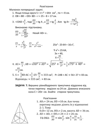 Розв’язання
Малюнок попередньої задачі.
1. Якщо площа круга S = 𝜋 r2 = 64𝜋 см2 , то r = 8 см.
2. OB = BD – OD= BD – r = 25 – 8 = 17 см.
3. <OAD =
𝐴
2
, тоді
𝐵𝐷
𝐴𝐷
= tg A , a
𝑂𝐷
𝐴𝐷
= tg
𝐴
2
. Але tg A=
2tg
А
2
1−𝑡𝑔2А
2
.
Виконаємо підстановку.
𝐵𝐷
𝐴𝐷
=
2
𝑂𝐷
𝐴𝐷
1−
𝑂𝐷2
𝐴𝐷2
. Нехай AD= x .
25
𝑥
=
2
8
𝑥
1−
64
𝑥2
,
25
16
=
𝑥2
𝑥2−64
, 25x2
- 25∙64 = 16 x2
,
9 x2
= 25∙64,
3x = 40,
X =
40
3
.
4. AC=
80
3
, AB = √𝐷𝐵2 + 𝐴𝐷2 = √252 +
402
32 =
1
3
√752 + 402 =
=
85
3
см.
5. S =
1
2
BD∙AC =
1
2
∙25∙
80
3
≈ 333 см2
; P= 2AB + AC ≈ 56+ 27 ≈ 83 см.
Відповідь: ≈ 333 см2; ≈ 83 см.
ЗАДАЧА 7. Вершина рівнобедреного трикутника віддалена від
точки перетину медіани на 24 см . Довжина вписаного
кола С = 20𝜋 см. Знайти сторони трикутника.
Розв’язання
1. АО1= 24 см, OD =10 см. Але точка
перетину медіани ділить їх у відношенні
2: 1. Тому
О1D= 12 см, ОО1= 2 см, висота AD = 36 см.
2. AO = АО1 + ОО1= 24 + 2 = 26 см.
У∆ OKA:
𝐾𝑂
𝐴𝑂
= sin
𝐴
2
, sin
𝐴
2
=
10
26
=
5
13
.
 