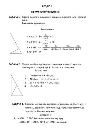 РОЗДІЛ І
Прямокутні трикутники
ЗАДАЧА 1. Відома висота hc опущена з вершини прямого кута і гострий
кут А.
Роз’вязати трикутник.
Розв’язання
1.У ∆ АDC b =
ℎс
sin 𝐴
= AC
2.У ∆ ВDC a =
ℎ 𝑐
cos A
= BC
3.У ∆ AВC с =
𝐴𝐶
cos A
=
ℎ 𝑐
sin 𝐴 cos 𝐴
=
2ℎ 𝑐
2sin 𝐴 cos 𝐴
=
2ℎ 𝑐
sin2 𝐴
4.<B= 900
- <A
ЗАДАЧА 2. Відома медіана проведена з вершини прямого кута до
гіпотенузи і гострий кут А. Розв’язати трикутник
Розв’язання
1. Гіпотенуза АВ =2mc=c.
2. AC =b =c ∙ cos 𝐴= 2mc cos 𝐴.
3. BC = a =c ∙ sin 𝐴 = 2mc sin 𝐴.
4. <B= 900
- <A
ЗАДАЧА 3. Довести, що кут між висотою, опущеною на гіпотенузу, і
катетом, дорівнює куту між медіаною, проведеною до
гіпотенузи, і іншим катетом.
Доведення
1. ∆ АCD ~ ∆ АBC, бо у них є по прямому куту
(<АСB= 900
і <АDС= 900
), кут САВ – спільний.
 