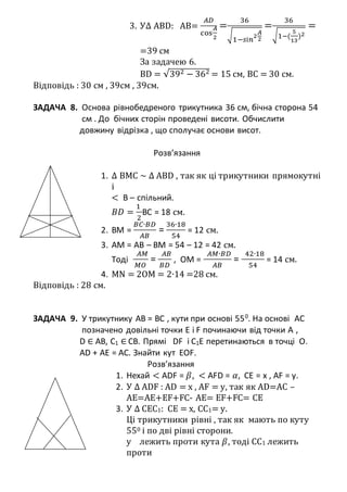 3. У∆ ABD: AB=
𝐴𝐷
cos
𝐴
2
=
36
√
1−𝑠і𝑛
2
𝐴
2
=
36
√1−(
5
13
)2
=
=39 см
За задачею 6.
BD = √392 − 362 = 15 см, ВС = 30 см.
Відповідь : 30 см , 39см , 39см.
ЗАДАЧА 8. Основа рівнобедреного трикутника 36 см, бічна сторона 54
см . До бічних сторін проведені висоти. Обчислити
довжину відрізка , що сполучає основи висот.
Розв’язання
1. ∆ BMC ~ ∆ ABD , так як ці трикутники прямокутні
і
< В – спільний.
𝐵𝐷 =
1
2
BC = 18 см.
2. BM =
𝐵𝐶∙𝐵𝐷
𝐴𝐵
=
36∙18
54
= 12 см.
3. AM = AB – BM = 54 – 12 = 42 см.
Тоді
𝐴𝑀
𝑀𝑂
=
𝐴𝐵
𝐵𝐷
, OM =
𝐴𝑀∙𝐵𝐷
𝐴𝐵
=
42∙18
54
= 14 см.
4. MN = 2OM = 2∙14 =28 см.
Відповідь : 28 см.
ЗАДАЧА 9. У трикутнику АВ = ВС , кути при основі 550
. На основі АС
позначено довільні точки E і F починаючи від точки А ,
D ∈ AB, C1 ∈ CB. Прямі DF і C1E перетинаються в точці О.
AD + AE = AC. Знайти кут EOF.
Розв’язання
1. Нехай < ADF = 𝛽, < AFD = 𝛼, CE = x , AF = y.
2. У ∆ ADF : AD = x , AF = y, так як AD=AC –
AE=AE+EF+FC- AE= EF+FC= CE
3. У ∆ CEC1: CE = x, CC1= y.
Ці трикутники рівні , так як мають по куту
550 і по дві рівні сторони.
у лежить проти кута 𝛽, тоді СС1 лежить
проти
 