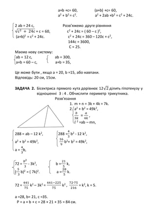 а+b +c= 60, (а+b) +c= 60,
a2 + b2 = c2. a2 + 2ab +b2 = c2 + 24c.
2 ab = 24 c, Розв’яжемо друге рівняння
√c2 + 24c + c = 60, c2
+ 24c = ( 60 – с )2
,
(а+b)2
= c2
+ 24c. c2
+ 24c = 360 – 120с + с2
,
144с = 3600,
С = 25.
Маємо нову систему:
ab = 12 c, ab = 300,
а+b = 60 – с, а+b = 35,
Це може бути , якщо а = 20, b =15, або навпаки.
Відповідь: 20 см, 15см.
ЗАДАЧА 2. Бісектриса прямого кута дорівнює 12√2 ділить гіпотенузу у
відношенні 3 : 4 . Обчислити периметр трикутника.
Розв’язання
1. m + n = 3k + 4k = 7k.
2. a2
+ b2
= 49k2
,
𝑏
3𝑘
=
𝑎
4𝑘
,
𝑙 2
=ab – mn,
288 = ab – 12 k2
, 288 =
4
3
b2
- 12 k2
,
a2
+ b2
= 49k2
,
16
9
b2
+ b2
= 49k2
,
a =
4
3
b,
72 =
𝑏2
3
- 3k2
, b =
21
5
k,
(
5
3
b)2
= ( 7k)2
. a =
28
5
k.
72 =
441
75
k2
– 3k2
=
441−225
75
k2
,
72∙75
216
= k2
, k = 5.
а =28, b= 21, c =35.
P = a + b + с = 28 + 21 + 35 = 84 см.
 
