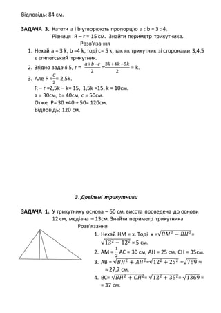 Відповідь: 84 см.
ЗАДАЧА 3. Катети а і b утворюють пропорцію а : b = 3 : 4.
Різниця R – r = 15 см. Знайти периметр трикутника.
Розв’язання
1. Нехай а = 3 k, b =4 k, тоді с= 5 k, так як трикутник зі сторонами 3,4,5
є єгипетський трикутник.
2. Згідно задачі 5, r =
𝑎+𝑏−𝑐
2
=
3𝑘+4𝑘−5𝑘
2
= k.
3. Але R =
𝐶
2
= 2,5k.
R – r =2,5k – k= 15, 1,5k =15, k = 10см.
а = 30см, b= 40см, с = 50см.
Отже, Р= 30 +40 + 50= 120см.
Відповідь: 120 см.
3. Довільні трикутники
ЗАДАЧА 1. У трикутнику основа – 60 см, висота проведена до основи
12 см, медіана – 13см. Знайти периметр трикутника.
Розв’язання
1. Нехай НМ = х. Тоді х =√𝐵𝑀2 − 𝐵𝐻2=
√132 − 122 = 5 см.
2. AM =
1
2
AC = 30 см, AH = 25 см, CH = 35см.
3. AB = √𝐵𝐻2 + 𝐴𝐻2=√122 + 252 =√769 ≈
≈27,7 см.
4. BC= √𝐵𝐻2 + 𝐶𝐻2= √122 + 352= √1369 =
= 37 см.
 