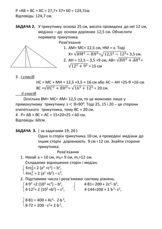 P =AB + BC + AC = 27,7+ 37+ 60 = 124,7см.
Відповідь: 124,7 см.
ЗАДАЧА 2. У трикутнику основа 25 см, висота проведена до неї 12 см,
медіана – до основи дорівнює 12,5 см. Обчислити
периметр трикутника.
Розв’язання
1. АМ= MC= 12,5 см, HM = x. Тоді
X= √𝐵𝑀2 − 𝐵𝐻2 =√12,52 − 122= 3,5 см.
2. AH = 12,5 – 3,5 =9 см, AB= √𝐵𝐻2 + 𝐴𝐻2 =
√122 + 92 = 15 см
3 . І спосіб
HC = MC + MH = 12,5 +3,5 = 16 см або AC – AH =25-9 =16 см
BC =√𝐻𝐶2 + 𝐵𝐻2 = √162 + 122 = 20 см.
ІІ спосіб
Оскільки ВМ= МС= АМ= 12,5 см, то це можливо лише у
прямокутному трикутнику з < В=900
. Тоді 25, 15 і 20 – це сторони
єгипетського трикутника, тому ВС = 20 см.
4 . Р= АВ + ВС + АС = 15+20+25 = 60 см.
Відповідь: 60см.
ЗАДАЧА 3. ( за задачами 19, 20 )
Одна із сторін трикутника 10 см, а проведені медіани до
інших сторін дорівнюють 9 см і 12 см. Знайти сторони
трикутника.
Розв’язання
1. Нехай а = 10 см, mb= 9 см, mc=12 см.
Складаємо відношення сторін і медіан.
4𝑚 𝑏
2
= 2 (a2
+c2
) – b2
,
4𝑚 𝑐
2
= 2 (a2
+b2
) – c2
,
2. Підставимо числа і розв’яжемо систему рівнянь.
4∙92
=2 (102
+c2
) – b2
, 4∙81= 200 + 2с2
- b2
,
4∙122
= 2 (102
+b2
) – c2
, 4∙144=200 + 2 b2
- с2
,
8∙81 = 400 + 4с2
- 2 b 2
,
8∙72 = 200 - с2
+ 2 b2
,
 