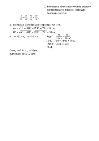 2. Бісектриса ділить протилежну сторону
на пропорційні відрізки (наслідок
теореми синусів)
с
𝑚
=
𝑎
𝑛
,
75
𝑚
=
78
𝑛
,
3 . Знайдемо за теоремою Піфагора AH і HC.
AH = √𝑐2 − 𝐵𝐻2 =√752 − 722= 21 см;
HC = √𝑎2 − 𝐵𝐻2 =√782 − 722 = 30 см;
4 . m =21 + x, n = 30 – x. Тоді
75
21+𝑥
=
78
30−𝑥
,
75∙30 - 75∙x = 78∙21 + 78∙x,
2250 – 1638 = 153x,
X =4.
Отже, m=25 см , n=26см.
Відповідь: 25см , 26см.
 