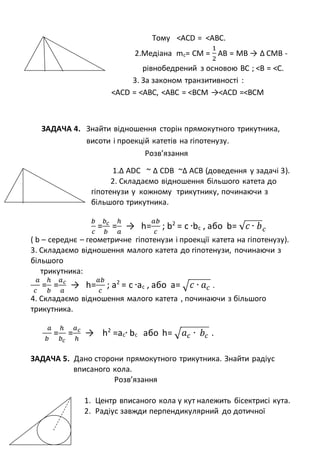 Тому <АСD = <АBС.
2.Медіана mc= CM =
1
2
AB = MB → ∆ CMB -
рівнобедрений з основою ВС ; <B = <С.
3. За законом транзитивності :
<АСD = <АВС, <АВС = <BСМ →<АСD =<ВСМ
ЗАДАЧА 4. Знайти відношення сторін прямокутного трикутника,
висоти і проекцій катетів на гіпотенузу.
Розв’язання
1.∆ АDC ~ ∆ CDB ~∆ АCB (доведення у задачі 3).
2. Складаємо відношення більшого катета до
гіпотенузи у кожному трикутнику, починаючи з
більшого трикутника.
𝑏
𝑐
=
𝑏 𝑐
𝑏
=
ℎ
𝑎
→ h=
𝑎𝑏
𝑐
; b2
= c ∙bc , або b= √ 𝑐 ∙ 𝑏 𝑐
( b – середнє – геометричне гіпотенузи і проекції катета на гіпотенузу).
3. Складаємо відношення малого катета до гіпотенузи, починаючи з
більшого
трикутника:
𝑎
𝑐
=
ℎ
𝑏
=
𝑎 𝑐
𝑎
→ h=
𝑎𝑏
𝑐
; a2
= c ∙ac , або a= √ 𝑐 ∙ 𝑎 𝑐 .
4. Складаємо відношення малого катета , починаючи з більшого
трикутника.
𝑎
𝑏
=
ℎ
𝑏 𝑐
=
𝑎 𝑐
ℎ
→ h2
=ac∙ bc або h= √ 𝑎 𝑐 ∙ 𝑏𝑐 .
ЗАДАЧА 5. Дано сторони прямокутного трикутника. Знайти радіус
вписаного кола.
Розв’язання
1. Центр вписаного кола у кут належить бісектрисі кута.
2. Радіус завжди перпендикулярний до дотичної
 