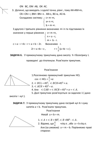 ON BC, OM AB, OK AC.
3. Дотичні, що виходять з однієї точки, рівні , тому АК=АМ=m,
CK= CN= r, BM= BN= n. AB=c, BC=a, AC=b.
Складаємо систему: с= m +n,
a= n +r,
b = m +r.
З другого і третього рівняння визначимо m і n та підставимо їх
значення у перше рівняння с= m +n,
n = а - r,
m = b - r.
c = a – r +b – r = a + b – 2r. Визначимо r.
2r = a +b – c , r =
1
2
(a +b – c ).
ЗАДАЧА 6. У прямокутному трикутнику дано висоту h і бісектрису L
проведені до гіпотенузи. Розв’язати трикутник.
Розв’язання
1.Розглянемо прямокутний трикутник HCL
cos < HCL =
ℎ
𝑙
=𝛼
2. < 𝐵𝐶𝐿 = 450
, < 𝐵𝐶𝐻=450
+ 𝛼.
3. < 𝐴𝐶𝐻 = 450
– 𝛼.
4. Але < 𝐶𝐴𝐵 = < 𝐻𝐶𝐵 = 450
+ 𝛼 = < 𝐴.
5. Далі трикутник розв’язується за задачею 1 ( дано
висота і кут ).
ЗАДАЧА 7. У прямокутному трикутнику дано гострий кут А і суму
катетів а + b. Розв’язати трикутник.
Розв’язання
Нехай a + b = m.
1. < 𝐴 + < 𝐵 = 900
, < 𝐵 =900
- < 𝐴.
2. Відомо, що
𝑎
𝑏
=ctq 𝛼 , або a = b ctq 𝛼.
Але (за умовою) a = m – b. Порівняємо праві
сторони:
 