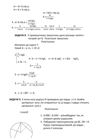 m – b= b ctq α,
m = b + b ctq α,
m = b(1+ ctq α),
b =
m
1+ctgα
3. a= b ctq α =
mctgα
1+ctgα
.
4. c =
𝑎
cos 𝛼
=
mctgα
(1+ctgα )cos α
=
𝑚
cos 𝛼
cos 𝛼
sin 𝛼
1
1+ctgα
=
m
(1+ctgα ) sin α
ЗАДАЧА 8. У прямокутному трикутнику дано різницю катетів і
гострий кут В. Розв’язати трикутник.
Розв’язання.
Малюнок до задачі 7.
Нехай b – a =n, < 𝐵= 𝛽.
1.
𝑎
𝑏
= tq𝛽,
→ b – n = b tq𝛽, n = b -b tq𝛽, n = b(1 - tq𝛽),
a =b – n.
b =
𝑛
1−𝑡𝑔 𝛽
2. a = b tg𝛽=
𝑛𝑡𝑔𝛽
1−𝑡𝑔 𝛽
.
3. c =
𝑏
cos 𝛽
=
𝑛
(1−𝑡𝑔 𝛽) cos 𝛽
.
4. < 𝐴 = 900
- < 𝐵.
ЗАДАЧА 9. З точки кола радіуса R проведено дві хорди а і b. Знайти
центральні кути, які спираються на ці хорди ( хорди стягують
центральні кути ).
Розв’язання
І спосіб
1. ∆ ОВС і ∆ ОАС – рівнобедрені так, як
утворені двома радіусами.
2. Побудуємо перпендикуляр до ВС. ОК = R.
Радіус перпендикулярний до хорди ,
ділить її пополам.
 