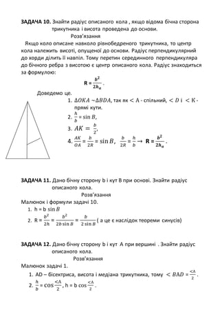 ЗАДАЧА 10. Знайти радіус описаного кола , якщо відома бічна сторона
трикутника і висота проведена до основи.
Розв’язання
Якщо коло описане навколо рівнобедреного трикутника, то центр
кола належить висоті, опущеної до основи. Радіус перпендикулярний
до хорди ділить її навпіл. Тому перетин серединного перпендикуляра
до бічного ребра з висотою є центр описаного кола. Радіус знаходиться
за формулою:
R =
𝒃 𝟐
𝟐𝒉 𝒂
.
Доведемо це.
1. ∆𝑂𝐾𝐴 ~∆𝐵𝐷𝐴, так як < А - спільний, < 𝐷 і < К -
прямі кути.
2.
ℎ
𝑏
= sin 𝐵,
3. 𝐴𝐾 =
𝑏
2
,
4.
𝐴𝐾
𝑂𝐴
=
𝑏
2𝑅
= sin 𝐵,
𝑏
2𝑅
=
ℎ
𝑏
→ R =
𝒃 𝟐
𝟐𝒉 𝒂
.
ЗАДАЧА 11. Дано бічну сторону b і кут В при основі. Знайти радіус
описаного кола.
Розв’язання
Малюнок і формули задачі 10.
1. h = b sin 𝐵
2. R =
𝑏2
2ℎ
=
𝑏2
2𝑏 sin 𝐵
=
𝑏
2 sin 𝐵
( а це є наслідок теореми синусів)
ЗАДАЧА 12. Дано бічну сторону b і кут А при вершині . Знайти радіус
описаного кола.
Розв’язання
Малюнок задачі 1.
1. AD – бісектриса, висота і медіана трикутника, тому < 𝐵А𝐷 =
<А
2
.
2.
ℎ
𝑏
= cos
<А
2
, h = b cos
<А
2
.
 