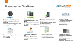 Преимущества CloudServer
Скорость и масштабируемость
Создание серверов, изменение
ресурсов,
полностью автоматизированы через
панель управления и API.
Оплата по факту
Посекундная тарификация.
Подробные отчеты об
использовании
инфраструктуры.
Максимальная
производительность Intel
Xeon
До 52 ГБ оперативной памяти,
24 ядер CPU на 1 виртуальную
машину.
Финансовые гарантии доступности
SLA стандарт,
SLA премиум,
Техническая поддержка
24х7
Настройка, обслуживание,
мониторинг, аудит, миграция
данных.
Отказоустойчивость
Возможность организации
кластера
высокой доступности и
распределения
нагрузки по нескольким ЦОД.
Снижение единовременных
затрат
Отсутствие капитальных затрат
на оборудование, ПО,
оснащение серверной,
обслуживание.
Физическая защита
Сервера располагаются в
специализированных ДЦ.
 