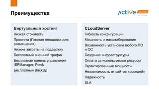 Преимущества
Виртуальный хостинг
Низкая стоимость
Простота (Готовая площадка для
размещения)
Низкие затраты на поддержку
Бесплатный внешний трафик
Бесплатная панель управления
ISPManager, Plesk
Бесплатный BackUp
CLoudServer
Гибкость конфигурации
Мощность и масштабирование
Возможность установки любого ПО
и ОС
Создание инфраструктуры
Оплата за используемые ресурсы
Гарантированные мощности
Независимость от сайтов «соседей»
Надежность
SLA
 