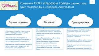 17
Компания ООО «Парфюм Трейд» разместила
сайт milashop.by в «облаке» ActiveCloud
Задачи проекта: Решение: Преимущества:
«Нам надоели перебои в доступности
сайта и тех поддержка очень долго
реагировала на запросы»
«Нам необходима бесперебойная
работа сайта milashop.by, при акциях и
часто возрастающей посещаемости
Максимально сократить время переноса
сайта и сделать его прозрачным для
поисковиков и пользователей.
По итогам успешного переноса, сайт
был размещен в «облаке» ActiveCloud,
перенос был осуществлен прозрачно и
оперативно.
Задача бесперебойной работы была
решена – возможностью
масштабирования вычислительных
ресурсов виртуальной машины.
Также была установлена панель
управления ISP-manager и настроен
бэкап.
Доступ к сервису 24х7х365 с любого
устройства через сеть интернет;
Масштабирование вычислительных
ресурсов и проектов;
Бесперебойная работа сайта и полное
управление виртуальным сервером;
Подробные отчеты об использовании
ресурсов;
Бесплатный внутренний трафик в РБ.
 