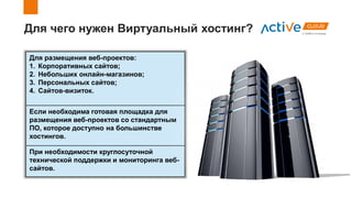 Для чего нужен Виртуальный хостинг?
Для размещения веб-проектов:
1. Корпоративных сайтов;
2. Небольших онлайн-магазинов;
3. Персональных сайтов;
4. Сайтов-визиток.
Если необходима готовая площадка для
размещения веб-проектов со стандартным
ПО, которое доступно на большинстве
хостингов.
При необходимости круглосуточной
технической поддержки и мониторинга веб-
сайтов.
 