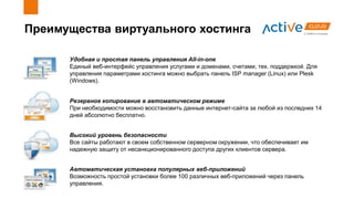 Преимущества виртуального хостинга
Высокий уровень безопасности
Все сайты работают в своем собственном серверном окружении, что обеспечивает им
надежную защиту от несанкционированного доступа других клиентов сервера.
Резервное копирование в автоматическом режиме
При необходимости можно восстановить данные интернет-сайта за любой из последних 14
дней абсолютно бесплатно.
Автоматическая установка популярных веб-приложений
Возможность простой установки более 100 различных веб-приложений через панель
управления.
Удобная и простая панель управления All-in-one
Единый веб-интерфейс управления услугами и доменами, счетами, тех. поддержкой. Для
управления параметрами хостинга можно выбрать панель ISP manager (Linux) или Plesk
(Windows).
 