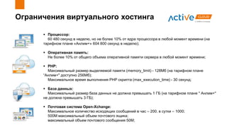 Ограничения виртуального хостинга
 Процессор:
60 480 секунд в неделю, но не более 10% от ядра процессора в любой момент времени (на
тарифном плане «Анлим+» 604 800 секунд в неделю);
 Оперативная память:
Не более 10% от общего объема оперативной памяти сервера в любой момент времени;
 PHP:
Максимальный размер выделяемой памяти (memory_limit) - 128Мб (на тарифном плане
“Анлим+" доступно 256Мб);
Максимальное время выполнения PHP скрипта (max_execution_time) - 30 секунд;
 База данных:
Максимальный размер база данных не должна превышать 1 ГБ (на тарифном плане " Анлим+"
не должна превышать 3 ГБ);
 Почтовая система Open-Xchange:
Максимальное количество исходящих сообщений в час – 200, в сутки – 1000;
500M максимальный объем почтового ящика;
максимальный объем почтового сообщения 50M;
 