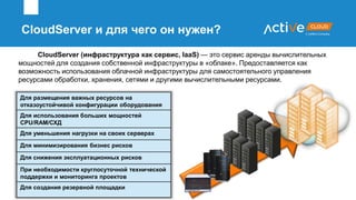 CloudServer (инфраструктура как сервис, IaaS) — это сервис аренды вычислительных
мощностей для создания собственной инфраструктуры в «облаке». Предоставляется как
возможность использования облачной инфраструктуры для самостоятельного управления
ресурсами обработки, хранения, сетями и другими вычислительными ресурсами.
Для размещения важных ресурсов на
отказоустойчивой конфигурации оборудования
Для использования больших мощностей
CPU/RAM/СХД
Для уменьшения нагрузки на своих серверах
Для минимизирования бизнес рисков
Для снижения эксплуатационных рисков
При необходимости круглосуточной технической
поддержки и мониторинга проектов
Для создания резервной площадки
CloudServer и для чего он нужен?
 