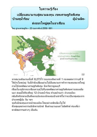 ใบความรู้เรื่อง
เปลี่ยนสนามรบสู่สนามลงทุน เขตเศรษฐกิจพิเศษ
‘บ้านพุนํ้าร้อน’ ผู้นําผลิต-
ส่งออกใหญ่สุดในอาเซียน
โดย ฐานเศรษฐกิจ - 23 กุมภาพันธ์ 2559 661
จากสนามซ้อมรบเนื้อที่ 8,273ไร่ ของกองทัพภาคที่ 1 กองพลทหารราบที่ 9
ใช้ประโยชน์อยู่ วันนี้กําลังเปลี่ยนผ่านไปเป็นสนามการค้าการลงทุนขนาดใหญ่
ภายใต้เขตพัฒนาเศรษฐกิจพิเศษ จังหวัดกาญจนบุรี
เชื่อมโยงภูมิภาคอาเซียนควบคู่ไปกับเขตพัฒนาเศรษฐกิจพิเศษทวายของเมีย
นมา ส่งผลให้ท้องที่หมู่ 12 บ้านพุนํ้าร้อน ตําบลบ้านเก่า อําเภอเมือง
กลับคึกคักกลายเป็นที่หมายปองของนักลงทุนข้ามชาติไม่ว่าจะเป็นกลุ่มทุนจาก
ประเทศญี่ปุ่น จีน ฯลฯ
จนถึงนักลงทุนแถวหน้าของเมืองไทยอย่างหลีกเลี่ยงไม่ได้
ทั้งกลุ่มอุตสาหกรรมอิเล็กทรอนิกส์ ชิ้นส่วนยานยนต์ โลจิสติกส์ ท่องเที่ยว
พาณิชยกรรมต่างๆ เป็นต้น
 