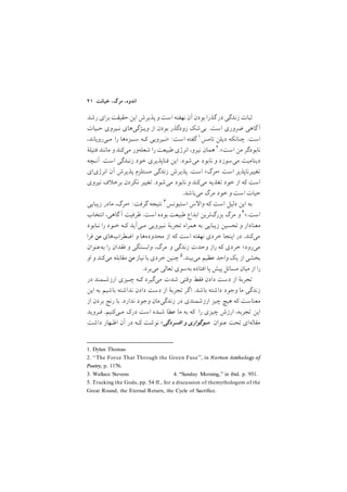 ٤١ ‫ﺧﻴﺎﻧﺖ‬ ,‫ﻣﺮگ‬ ,‫اﻧﺪوه‬
‫رﺷﺪ‬ ‫ﺑﺮاي‬ ‫ﺣﻘﻴﻘﺖ‬ ‫اﻳﻦ‬ ‫ﭘﺬﻳﺮش‬ ‫و‬ ‫اﺳﺖ‬ ‫ﻧﻬﻔﺘﻪ‬ ‫آن‬ ‫ﺑﻮدن‬ ‫ﮔﺬرا‬ ‫در‬ ‫زﻧﺪﮔﻲ‬ ‫ﺛﺒﺎت‬
‫ﺣـﻴﺎت‬ ‫ﻧـﻴﺮوي‬ ‫وﻳـﮋﮔﻲﻫﺎي‬ ‫از‬ ‫ﺑﻮدن‬ ‫زودﮔﺬر‬ ‫ﺑﻲﺷﻚ‬ /‫اﺳﺖ‬ ‫ﺿﺮوري‬ ‫ﮔﺎﻫﻲ‬‫آ‬
1. Dylan Thomas
,‫ﻣـﻲروﻳﺎﻧﺪ‬ ‫را‬ ‫ﺳـﺒﺰهﻫﺎ‬ ‫ﻛـﻪ‬ ‫>ﻧـﻴﺮوﻳﻲ‬ :‫اﺳﺖ‬ ‫ﮔﻔﺘﻪ‬ ١‫ﺗﺎﻣﺲ‬ ‫دﻳﻠﻦ‬ ‫ﭼﻨﺎﻧﻜﻪ‬ /‫اﺳﺖ‬
2. ‘‘The Force That Through the Green Fuse’’, in Norton Anthology of
Poetry, p. 1176.
‫ﻓﺘﻴﻠة‬ ‫ﻣﺎﻧﻨﺪ‬ ‫و‬ ‫ﻣﻲﻛﻨﺪ‬ ‫ﺷﻌﻠﻪور‬ ‫را‬ ‫ﻃﺒﻴﻌﺖ‬ ‫اﻧﺮژي‬ ,‫ﻧﻴﺮو‬ ‫ﻫﻤﺎن‬ ٢/<‫اﺳﺖ‬ ‫ﻣﻦ‬ ‫ﻧﺎﺑﻮدﮔﺮ‬
‫آﻧـﭽﻪ‬ /‫اﺳﺖ‬ ‫زﻧـﺪﮔﻲ‬ ‫ﺧﻮد‬ ‫ﻓﻨﺎﭘﺬﻳﺮي‬ ‫اﻳﻦ‬ /‫ﻣﻲﺷﻮد‬ ‫ﻧﺎﺑﻮد‬ ‫و‬ ‫ﻣﻲﺳﻮزد‬ ‫دﻳﻨﺎﻣﻴﺖ‬
‫اﻧﺮژياي‬ ‫آن‬ ‫ﭘﺬﻳﺮش‬ ‫ﻣﺴﺘﻠﺰم‬ ‫زﻧﺪﮔﻲ‬ ‫ﭘﺬﻳﺮش‬ /‫اﺳﺖ‬ <‫>ﻣﺮگ‬ ‫اﺳﺖ‬ ‫ﺗﻐﻴﻴﺮﻧﺎﭘﺬﻳﺮ‬
‫ﻧﻴﺮوي‬ ‫ف‬ ‫ﺑﺮﺧ‬ ‫ﻧﻜﺮدن‬ ‫ﺗﻐﻴﻴﺮ‬ /‫ﻣﻲﺷﻮد‬ ‫ﻧﺎﺑﻮد‬ ‫و‬ ‫ﻣﻲﻛﻨﺪ‬ ‫ﺗﻐﺬﻳﻪ‬ ‫ﺧﻮد‬ ‫از‬ ‫ﻛﻪ‬ ‫اﺳﺖ‬
/‫ﻣﻲﺑﺎﺷﺪ‬ ‫ﻣﺮگ‬ ‫ﺧﻮد‬ ‫و‬ ‫اﺳﺖ‬ ‫ﺣﻴﺎت‬
3. Wallace Stevens 4. ‘‘Sunday Morning,’’ in ibid. p. 931.
‫زﻳﺒﺎﻳﻲ‬ ‫ﻣﺎدر‬ ,‫>ﻣﺮگ‬ :‫ﮔﺮﻓﺖ‬ ‫ﻧﺘﻴﺠﻪ‬ ٣‫اﺳﺘﻴﻮﻧﺲ‬ ‫س‬ ‫وا‬ ‫ﻛﻪ‬ ‫اﺳﺖ‬ ‫دﻟﻴﻞ‬ ‫اﻳﻦ‬ ‫ﺑﻪ‬
‫اﻧﺘﺨﺎب‬ ,‫ﮔﺎﻫﻲ‬ ‫آ‬ ‫ﻇﺮﻓﻴﺖ‬ /‫اﺳﺖ‬ ‫ﺑﻮده‬ ‫ﻃﺒﻴﻌﺖ‬ ‫اﺑﺪاع‬ ‫ﺑﺰرگﺗﺮﻳﻦ‬ ‫ﻣﺮگ‬ ‫و‬ ٤</‫اﺳﺖ‬
‫ﻧـﺎﺑﻮد‬ ‫را‬ ‫ﺧـﻮد‬ ‫ﻛـﻪ‬ ‫ﻣـﻲآﻳﺪ‬ ‫ﻧـﻴﺮوﻳﻲ‬ ‫ﺗﺠﺮﺑة‬ ‫ﻫﻤﺮاه‬ ‫ﺑﻪ‬ ‫زﻳﺒﺎﻳﻲ‬ ‫ﺗﺤﺴﻴﻦ‬ ‫و‬ ‫ﻣﻌﻨﺎدار‬
‫ﻓﺮا‬ ‫ﻣﻦ‬ ‫اﺿﻄﺮابﻫﺎي‬ ‫و‬ ‫ﻣﺤﺪودهﻫﺎ‬ ‫از‬ ‫ﻛﻪ‬ ‫اﺳﺖ‬ ‫ﻧﻬﻔﺘﻪ‬ ‫ﺧﺮدي‬ ‫اﻳﻨﺠﺎ‬ ‫در‬ /‫ﻣﻲﻛﻨﺪ‬
‫ﺑﻪﻋﻨﻮان‬ ‫را‬ ‫ﻓﻘﺪان‬ ‫و‬ ‫واﺑﺴﺘﮕﻲ‬ ,‫ﻣﺮگ‬ ‫و‬ ‫زﻧﺪﮔﻲ‬ ‫وﺣﺪت‬ ‫راز‬ ‫ﻛﻪ‬ ‫ﺧﺮدي‬ ;‫ﻣﻲرود‬
5. Tracking the Gods, pp. 54 ff., for a discussion of themythologem of the
Great Round, the Eternal Return, the Cycle of Sacrifice.
‫او‬ ‫و‬ ‫ﻣﻲﻛﻨﺪ‬ ‫ﻣﻘﺎﺑﻠﻪ‬ ‫ﻣﻦ‬ ‫ﻧﻴﺎز‬ ‫ﺑﺎ‬ ‫ﺧﺮدي‬ ‫ﭼﻨﻴﻦ‬ ٥/‫ﻣﻲﺑﻴﻨﺪ‬ ‫ﻋﻈﻴﻢ‬ ‫واﺣﺪ‬ ‫ﻳﻚ‬ ‫از‬ ‫ﺑﺨﺸﻲ‬
/‫ﻣﻲﺑﺮد‬ ‫ﺗﻌﺎﻟﻲ‬ ‫ﺑﻪﺳﻮي‬ ‫اﻓﺘﺎده‬ ‫ﭘﺎ‬ ‫ﭘﻴﺶ‬ ‫ﻣﺴﺎﺋﻞ‬ ‫ﻣﻴﺎن‬ ‫از‬ ‫را‬
‫در‬ ‫ارزﺷـﻤﻨﺪ‬ ‫ﭼـﻴﺰي‬ ‫ﻛـﻪ‬ ‫ﻣﻲﮔﻴﺮد‬ ‫ﺷﺪت‬ ‫وﻗﺘﻲ‬ ‫ﻓﻘﻂ‬ ‫دادن‬ ‫دﺳﺖ‬ ‫از‬ ‫ﺗﺠﺮﺑة‬
‫اﻳﻦ‬ ‫ﺑﻪ‬ ‫ﺑﺎﺷﻴﻢ‬ ‫ﻧﺪاﺷﺘﻪ‬ ‫دادن‬ ‫دﺳﺖ‬ ‫از‬ ‫ﺗﺠﺮﺑة‬ ‫ﮔﺮ‬‫ا‬ /‫ﺑﺎﺷﺪ‬ ‫داﺷﺘﻪ‬ ‫وﺟﻮد‬ ‫ﻣﺎ‬ ‫زﻧﺪﮔﻲ‬
‫از‬ ‫ﺑﺮدن‬ ‫رﻧﺞ‬ ‫ﺑﺎ‬ /‫ﻧﺪارد‬ ‫وﺟﻮد‬ ‫زﻧﺪﮔﻲﻣﺎن‬ ‫در‬ ‫ارزﺷﻤﻨﺪي‬ ‫ﭼﻴﺰ‬ ‫ﻫﻴﭻ‬ ‫ﻛﻪ‬ ‫ﻣﻌﻨﺎﺳﺖ‬
‫ﻓـﺮوﻳﺪ‬ /‫ﻣـﻲﻛﻨﻴﻢ‬ ‫درﻙ‬ ‫اﺳﺖ‬ ‫ﺷـﺪه‬ ‫ﻋﻄﺎ‬ ‫ﻣﺎ‬ ‫ﺑﻪ‬ ‫ﻛﻪ‬ ‫را‬ ‫ﭼﻴﺰي‬ ‫ارزش‬ ,‫ﺗﺠﺮﺑﻪ‬ ‫اﻳﻦ‬
‫داﺷﺖ‬ ‫اﻇـﻬﺎر‬ ‫آن‬ ‫در‬ ‫ﻛـﻪ‬ ‫ﻧﻮﺷﺖ‬ <‫اﻓﺴﺮدﮔﻲ‬ ‫و‬ ‫ﺳﻮﮔﻮاري‬> ‫ﻋﻨﻮان‬ ‫ﺗﺤﺖ‬ ‫ﻣﻘﺎﻟﻪاي‬
 