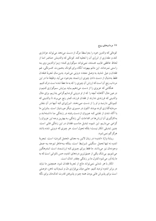 ‫روح‬ ‫ﻣﺮدابﻫﺎي‬ ٤٢
‫ﻋﺰاداري‬ ‫ﻣﻲﺗﻮاﻧﺪ‬ ‫ﻣﻲدﻫﺪ‬ ‫دﺳﺖ‬ ‫از‬ ‫ﻣﺮگ‬ ‫ﺑﻪواﺳﻄة‬ ‫را‬ ‫ﺧﻮد‬ ‫واﻟﺪﻳﻦ‬ ‫ﻛﻪ‬ ‫ﻛﻮدﻛﻲ‬
‫از‬ ‫اﻣـﺎ‬ ‫ﺣـﺎﺿﺮ‬ ‫واﻟﺪﻳﻨﺶ‬ ‫ﻛﻪ‬ ‫ﻛﻮدﻛﻲ‬ /‫ﻛﻨﺪ‬ ‫ﺗﺨﻠﻴﻪ‬ ‫را‬ ‫آن‬ ‫اﻧﺮژي‬ ‫از‬ ‫ﻣﻘﺪاري‬ ‫و‬ ‫ﻛﻨﺪ‬
‫ﺑـﻪ‬ ‫وي‬ ‫واﻟﺪﻳـﻦ‬ ‫زﻳـﺮا‬ ;‫ﻛـﻨﺪ‬ ‫ﺳﻮﮔﻮاري‬ ‫ﻧﻤﻲﺗﻮاﻧﺪ‬ ,‫ﻫﺴﺘﻨﺪ‬ ‫ﻏﺎﻳﺐ‬ ‫ﻋﺎﻃﻔﻲ‬ ‫ﻟﺤﺎظ‬
‫ﻏﻢ‬ ,‫اﻓﺴﺮدﮔﻲ‬ ‫ﺑﻪﺻﻮرت‬ ‫ﻛﻮدﻙ‬ ‫ﺑﺮاي‬ ‫آﻧﮕﺎه‬ ‫ﺑﻴﻬﻮده‬ ‫ﻣﺎﺗﻢ‬ ‫اﻳﻦ‬ /‫ﻧﻤﺮدهاﻧﺪ‬ ‫راﺳﺘﻲ‬
‫ﻓـﻘﺪان‬ ‫ﺗﺠﺮﺑة‬ ‫ﺑﺪﻳﻦﺳﺎن‬ /‫ﻣﻲﺷﻮد‬ ‫دروﻧﻲ‬ ‫ﻣﺠﺪد‬ ‫وﺻﻞ‬ ‫ﺑﻪ‬ ‫ﺷﺪﻳﺪ‬ ‫ﻣﻴﻞ‬ ‫و‬ ‫ﻓﻘﺪان‬
‫اﻳﻦ‬ ‫در‬ ‫ﻣﺎ‬ ‫وﻇﻴﻔة‬ /‫ﻣﻲآﻳﺪ‬ ‫ﺑﻪوﺟﻮد‬ ‫ارزﺷﻤﻨﺪ‬ ‫ﭼﻴﺰي‬ ‫دادن‬ ‫دﺳﺖ‬ ‫از‬ ‫ﺑﻪدﻧﺒﺎل‬ ‫ﻓﻘﻂ‬
/‫ﻛﻨﻴﻢ‬ ‫درﻙ‬ ‫اﺳﺖ‬ ‫ﺷﺪه‬ ‫ﻋﻄﺎ‬ ‫ﻣﺎ‬ ‫ﺑﻪ‬ ‫ﻛﻪ‬ ‫را‬ ‫ﭼﻴﺰي‬ ‫آن‬ ‫ارزش‬ ‫ﻛﻪ‬ ‫اﺳﺖ‬ ‫آن‬ ‫رﻧﺞ‬‫ﻣﺮداب‬
‫و‬ ‫ﻛـﻨﻴﻢ‬ ‫ﺳـﻮﮔﻮاري‬ ‫ﺑـﺮاﻳﺶ‬ ‫ﺑـﺎﻳﺪ‬ ‫ﻣﻲدﻫﻴﻢ‬ ‫دﺳﺖ‬ ‫از‬ ‫را‬ ‫ﻋﺰﻳﺰي‬ ‫ﻛﻪ‬ ‫ﻫﻨﮕﺎﻣﻲ‬
‫ﻣﺜﺎل‬ ‫ﺑﺮاي‬ /‫ﺑﺪارﻳﻢ‬ ‫ﮔﺮاﻣﻲ‬ ‫ﻛﺮدهاﻳﻢ‬ ‫دروﻧﻲ‬ ‫او‬ ‫از‬ ‫ﻛﻪ‬ ‫را‬ ‫آﻧﭽﻪ‬ ‫ﮔﺎﻫﺎﻧﻪ‬‫آ‬ ‫ﺣﺎل‬‫ﻋﻴﻦ‬‫در‬
‫ﻛﻪ‬ ‫واﻟﺪﻳﻨﻲ‬ ‫ﺗﺎ‬ ‫ﻣﻲﺑﺮﻧﺪ‬ ‫رﻧﺞ‬ ‫ﻛﻤﺘﺮ‬ ,‫ﻓﺮزﻧﺪ‬ ‫ﻓﻘﺪان‬ ‫از‬ ‫ﻧﺪارﻧﺪ‬ ‫ﻓﺮزﻧﺪي‬ ‫ﻛﻪ‬ ‫واﻟﺪﻳﻨﻲ‬
‫ﻧـﻘﺶ‬ ‫آن‬ ‫در‬ ‫آﻧـﻬﺎ‬ ‫ﻛـﻪ‬ ‫اﻧـﺮژياي‬ /‫ﻣـﻲدﻫﻨﺪ‬ ‫دﺳﺖ‬ ‫از‬ ‫را‬ ‫او‬ ‫و‬ ‫دارﻧــﺪ‬ ‫ﻛــﻮدﻛﻲ‬
‫ﻣﺎ‬ ‫ﺑﻨﺎﺑﺮاﻳﻦ‬ /‫اﺳﺖ‬ ‫ﻣﻮردﻧﻴﺎز‬ ‫دﻳﮕﺮ‬ ‫ﻣﺴﻴﺮي‬ ‫در‬ ‫ﻛﻨﻮن‬‫ا‬ ‫ﺑﻮدﻧﺪ‬ ‫ﻛﺮده‬ ‫ﮔﺬاري‬‫ﺳﺮﻣﺎﻳﻪ‬
‫و‬ ‫داﺷـﺘﻪاﻧـﺪ‬ ‫ﻣـﺎ‬ ‫زﻧـﺪﮔﻲ‬ ‫در‬ ‫رﻓـﺘﻪ‬‫دﺳﺖ‬‫از‬ ‫ﻋـﺰﻳﺰان‬ ‫ﻛـﻪ‬ ‫ﻧﻘﺸﻲ‬ ‫از‬ ‫ﺷﺪن‬ ‫آﮔﺎه‬ ‫ﺑﺎ‬
‫را‬ ‫ﻋﺰﻳﺰان‬ ‫اﻳﻦ‬ ‫وﺟﻪ‬ ‫ﺑﻬﺘﺮﻳﻦ‬ ‫ﺑﻪ‬ ,‫زﻧﺪﮔﻲ‬ ‫آﺗﻲ‬ ‫اﻗﺪاﻣﺎت‬ ‫در‬ ‫ارزشﻫﺎ‬ ‫آن‬ ‫ﻛﺎرﮔﻴﺮي‬‫ﺑﻪ‬
/‫اﺳﺖ‬ ‫ﻓﺎﻧﻲ‬ ‫زﻧﺪﮔﻲ‬ ‫اﻳﻦ‬ ‫در‬ ‫ﻓﻘﺪان‬ ‫ﻣﻨﺎﺳﺐ‬ ‫ﺗﺒﺪﻳﻞ‬ ,‫ﺷﻴﻮه‬ ‫اﻳﻦ‬ /‫ﻣﻲدارﻳﻢ‬ ‫ﮔﺮاﻣﻲ‬
‫ﺑﺎﺷﺪ‬ ‫ﺷﺪه‬ ‫دروﻧﻲ‬ ‫ﻛﻪ‬ ‫ﭼﻴﺰي‬ ‫ﻫﺮ‬ /‫اﺳﺖ‬ ‫ﺗﺤﻮل‬ ‫ﺑﻠﻜﻪ‬ ;‫ﻧﻴﺴﺖ‬ ‫اﻧﻜﺎر‬ ‫ﺗﺒﺪﻳﻠﻲ‬ ‫ﭼﻨﻴﻦ‬
/‫ﻧﻤﻲﺷﻮد‬ ‫ﮔﻢ‬ ‫ﻫﺮﮔﺰ‬
‫ﺗـﺠﺮﺑة‬ /‫اﺳﺖ‬ <‫ﻛـﺮدن‬ ‫>ﺗﺤﻤﻞ‬ ‫ﻣﻌﻨﺎي‬ ‫ﺑﻪ‬ ‫ﺗﻴﻦ‬ ‫زﺑﺎن‬ ‫در‬ <‫>اﻧﺪوه‬ ‫واژة‬ ‫رﻳﺸة‬
‫ﻋـﻤﻖ‬ ‫ﺑـﻪ‬ ‫ﺗـﻮﺟﻪ‬ ‫ﺑـﻪﺧﺎﻃﺮ‬ ‫ﺑـﻠﻜﻪ‬ ,‫اﺳﺖ‬ ‫ﺷـﺮاﻳـﻂ‬ ‫ﺳﻨﮕﻴﻨﻲ‬ ‫ﺗﺤﻤﻞ‬ ‫ﺗﻨﻬﺎ‬ ‫ﻧﻪ‬ ‫اﻧﺪوه‬
‫اﻧـﺪوﻫﮕﻴﻦ‬ ‫اﺳﺖ‬ ‫ارزﺷـﻤﻨﺪ‬ ‫ﻛـﻪ‬ ‫ﭼـﻴﺰي‬ ‫ﺑـﺮاي‬ ‫ﻓﻘﻂ‬ ‫ﻣﺎ‬ /‫ﻣﻲﺑﺎﺷﺪ‬ ‫ﻧﻴﺰ‬ ‫وﺟﻮدﻣﺎن‬
‫ﺑﻪ‬ ‫ﻛﻪ‬ ‫اﺳﺖ‬ ‫ﻧﺎﺗﻮاﻧﻲ‬ ‫ﺣﺲ‬,‫اﻧﺪوه‬ ‫دردﻫﺎي‬ ‫ﻋﻤﻴﻖﺗﺮﻳﻦ‬ ‫از‬ ‫ﻳﻜﻲ‬ ‫ﺑﻲﺷﻚ‬ /‫ﻣﻲﺷﻮﻳﻢ‬
/‫اﺳﺖ‬ ‫اﻧﺪﻙ‬ ‫ﭼﻘﺪر‬ ‫زﻧﺪﮔﻲ‬ ‫ﺑﺮ‬ ‫ﻣﺎ‬ ‫ﻛﻨﺘﺮل‬ ‫ﻣﻲﺷﻮد‬ ‫ﻳﺎدآور‬ ‫ﻣﺎ‬
‫ﻧﺒﺎﻳﺪ‬ ‫ﻣﺎ‬ ‫ﻫﻤﭽﻨﻴﻦ‬ /‫ﺷﻮد‬ ‫ﻓﻘﺪان‬ ‫ﺗﺠﺮﺑة‬ ‫از‬ ‫ﻣﺎﻧﻊ‬ ‫ﻧﻤﻲﺗﻮاﻧﺪ‬ ‫ﺷﺪﺗﻲ‬ ‫ﻫﺮ‬ ‫ﺑﺎ‬ ‫اﻧﻜﺎر‬
‫ﻓﺮﺻﺘﻲ‬ ,‫ذﻫﻦ‬ ‫ﺗﺐوﺗﺎب‬ ‫و‬ ‫دل‬ ‫ﺑﻲﻗﺮاري‬ ‫ﻣﻴﺎن‬ ‫ﺟﺎﻳﻲ‬ /‫ﻛﻨﻴﻢ‬ ‫ﺗﺮدﻳﺪ‬ ‫اﻧﺪوه‬ ‫ﺑﺮاﺑﺮ‬ ‫در‬
‫ﻧﮕﻪ‬ ‫ﺑﺮاي‬ ‫اﻧﺪﻙﻣﺎن‬ ‫ﻗﺪرت‬ ‫ﭘﺬﻳﺮﻓﺘﻦ‬ ‫و‬ ‫ﭼﻴﺰ‬ ‫ﻫﻤﻪ‬ ‫ﺑﻮدن‬ ‫ﻓﺎﻧﻲ‬ ‫ﭘﺬﻳﺮش‬ ‫ﺑﺮاي‬ ‫اﺳﺖ‬
 