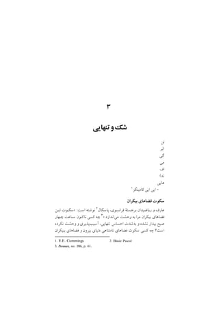 ٣
‫ﺗﻨﻬﺎﻳﻲ‬‫و‬‫ﺷﻚ‬
‫ﺗﻦ‬
‫ﺑﺮ‬
‫ﮔﻲ‬
‫ﻣﻲ‬
‫اف‬
‫ﺗﺪ‬
‫ﻫﺎﻳﻲ‬
1. E.E. Cummings 2. Blasie Pascal
١‫ﻛﺎﻣﻴﻨﮕﺰ‬ ‫اﻳﻲ‬ ‫اﻳﻲ‬ -
‫ﺑﻴﻜﺮان‬ ‫ﻓﻀﺎﻫﺎي‬ ‫ﺳﻜﻮت‬
‫اﻳـﻦ‬ ‫>ﺳﻜـﻮت‬ :‫اﺳﺖ‬ ‫ﻧﻮﺷﺘﻪ‬ ٢‫ﭘﺎﺳﻜﺎل‬ ,‫ﻓﺮاﻧﺴﻮي‬ ‫ﺑﺮﺟﺴﺘة‬ ‫رﻳﺎﺿﻴﺪان‬ ‫و‬ ‫ﻋﺎرف‬
3. Pensees, no. 206, p. 61.
‫ﭼـﻬﺎر‬ ‫ﺳـﺎﻋﺖ‬ ‫ﻛﻨﻮن‬‫ﺗﺎ‬ ‫ﻛﺴﻲ‬ ‫ﭼﻪ‬ ٣</‫ﻣﻲاﻧﺪازد‬ ‫وﺣﺸﺖ‬ ‫ﺑﻪ‬ ‫ﻣﺮا‬ ‫ﺑﻴﻜﺮان‬ ‫ﻓﻀﺎﻫﺎي‬
‫ﻧﻜﺮده‬ ‫وﺣﺸﺖ‬ ‫و‬ ‫آﺳﻴﺐﭘﺬﻳﺮي‬ ,‫ﺗﻨﻬﺎﻳﻲ‬ ‫اﺣﺴﺎس‬ ‫ﺑﻪﺷﺪت‬ ‫و‬ ‫ﻧﺸﺪه‬ ‫ﺑﻴﺪار‬ ‫ﺻﺒﺢ‬
‫ﺑـﻴﻜﺮان‬ ‫ﻓﻀﺎﻫﺎي‬ ‫و‬ ‫ﺑﻴﺮون‬ ‫دﻧﻴﺎي‬ ‫ﻧﺎﻣﺘﻨﺎﻫﻲ‬ ‫ﻓﻀﺎﻫﺎي‬ ‫ﺳﻜﻮت‬ ‫ﻛﺴﻲ‬ ‫ﭼﻪ‬ ‫اﺳﺖ؟‬
 
