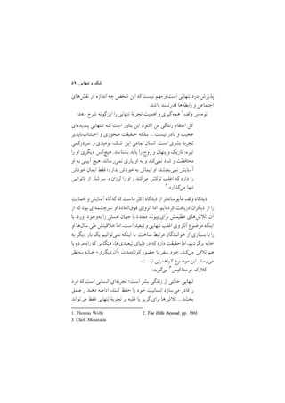 ٥٩ ‫ﺗﻨﻬﺎﻳﻲ‬ ‫و‬ ‫ﺷﻚ‬
‫ﻧﻘﺶﻫﺎي‬ ‫در‬ ‫اﻧﺪازه‬ ‫ﭼﻪ‬ ‫ﺷﺨﺺ‬ ‫اﻳﻦ‬ ‫ﻛﻪ‬ ‫ﻧﻴﺴﺖ‬ ‫ﻣﻬﻢ‬ ‫و‬ ‫اﺳﺖ‬ ‫ﺗﻨﻬﺎﻳﻲ‬ ‫درد‬ ‫ﭘﺬﻳﺮش‬
/‫ﺑﺎﺷﺪ‬ ‫ﻗﺪرﺗﻤﻨﺪ‬ ‫راﺑﻄﻪﻫﺎ‬ ‫و‬ ‫اﺟﺘﻤﺎﻋﻲ‬
1. Thomas Wolfe 2. The Hills Beyond, pp. 186f.
:‫دﻫﺪ‬ ‫ﺷﺮح‬ ‫اﻳﻦﮔﻮﻧﻪ‬ ‫را‬ ‫ﺗﻨﻬﺎﻳﻲ‬ ‫ﺗﺠﺮﺑة‬ ‫اﻫﻤﻴﺖ‬ ‫و‬ ‫ﮔﻴﺮي‬‫ﻫﻤﻪ‬ ١‫وﻟﻒ‬ ‫ﺗﻮﻣﺎس‬
‫ﭘـﺪﻳﺪهاي‬ ‫ﺗـﻨﻬﺎﻳﻲ‬ ‫ﻛـﻪ‬ ‫اﺳﺖ‬ ‫ﺑـﺎور‬ ‫اﻳﻦ‬ ‫ﻛﻨﻮن‬‫ا‬ ‫ﻣﻦ‬ ‫زﻧﺪﮔﻲ‬ ‫اﻋﺘﻘﺎد‬ ‫ﻛﻞ‬
‫اﺟـﺘﻨﺎبﻧﺎﭘﺬﻳﺮ‬ ‫و‬ ‫ﻣـﺤﻮري‬ ‫ﺣـﻘﻴﻘﺖ‬ ‫ﺑـﻠﻜﻪ‬ ///‫ﻧﻴﺴﺖ‬ ‫ﻧﺎدر‬ ‫و‬ ‫ﻋﺠﻴﺐ‬
‫ﺳﺮدرﮔﻤﻲ‬ ‫و‬ ‫ﻧﻮﻣﻴﺪي‬ ,‫ﺷﻚ‬ ‫اﻳﻦ‬ ‫ﺗﻤﺎﻣﻲ‬ ‫اﻧﺴﺎن‬ /‫اﺳﺖ‬ ‫ﺑﺸﺮي‬ ‫ﺗﺠﺮﺑة‬
‫را‬ ‫او‬ ‫دﻳﮕﺮي‬ ‫ﻫﻴﭻﻛﺲ‬ /‫ﺑﺸﻨﺎﺳﺪ‬ ‫ﺑﺎﻳﺪ‬ ‫را‬ ‫روح‬ ‫و‬ ‫ﭘﻨﻬﺎن‬ ‫و‬ ‫ﺗﺎرﻳﻚ‬ ,‫ﺗﻴﺮه‬
‫او‬ ‫ﺑﻪ‬ ‫آﻳﻴﻨﻲ‬ ‫ﻫﻴﭻ‬ /‫ﻧﻤﻲرﺳﺎﻧﺪ‬ ‫ﻳﺎري‬ ‫او‬ ‫ﺑﻪ‬ ‫و‬ ‫ﻧﻤﻲﻛﻨﺪ‬ ‫ﺷﺎد‬ ‫و‬ ‫ﻣﺤﺎﻓﻈﺖ‬
‫ﺧﻮدش‬ ‫اﻳﻤﺎن‬ ‫ﻓﻘﻂ‬ ;‫ﻧﺪارد‬ ‫ﺧﻮدش‬ ‫ﺑﻪ‬ ‫اﻳﻤﺎﻧﻲ‬ ‫او‬ /‫ﻧﻤﻲﺑﺨﺸﺪ‬ ‫آﺳﺎﻳﺶ‬
‫ﻧﺎﺗﻮاﻧـﻲ‬ ‫از‬ ‫ﺳﺮﺷﺎر‬ ‫و‬ ‫ﻟﺮزان‬ ‫را‬ ‫او‬ ‫و‬ ‫ﻣﻲﻛﻨﺪ‬ ‫ﺗﺮﻛﺶ‬ ‫اﻏﻠﺐ‬ ‫ﻛﻪ‬ ‫دارد‬ ‫را‬
٢/‫ﻣﻲﮔﺬارد‬ ‫ﺗﻨﻬﺎ‬
‫ﺣﻤﺎﻳﺖ‬ ‫و‬ ‫آﺳﺎﻳﺶ‬ ‫ﮔﻪﮔﺎه‬ ‫ﻛﻪ‬ ‫ﻣﺎﺳﺖ‬ ‫ﻛﺜﺮ‬‫ا‬ ‫دﻳﺪﮔﺎه‬ ‫از‬ ‫ﻣﺄﻳﻮﺳﺎﻧﻪﺗﺮ‬ ‫وﻟﻒ‬ ‫دﻳﺪﮔﺎه‬
‫از‬ ‫ﻛﻪ‬ ‫ﺑﻮد‬ ‫ﺳﺮﭼﺸﻤﻪاي‬ ‫او‬ ‫ﻓﻮقاﻟﻌﺎدة‬ ‫اﻧﺰواي‬ ‫اﻣﺎ‬ /‫ﻛﺮدهاﻳﻢ‬ ‫درﻳﺎﻓﺖ‬ ‫دﻳﮕﺮان‬ ‫از‬ ‫را‬
‫ﺑﺎ‬ /‫آورد‬ ‫ﺑﻪوﺟﻮد‬ ‫را‬ ‫ﻫﺴﺘﻲ‬ ‫ﺟﻬﺎن‬ ‫ﺑﺎ‬ ‫ﻣﺠﺪد‬ ‫ﭘﻴﻮﻧﺪ‬ ‫ﺑﺮاي‬ ‫ﻋﻈﻴﻤﺶ‬ ‫شﻫﺎي‬ ‫ﺗ‬ ,‫آن‬
‫او‬ ‫ﺳﺎلﻫﺎ‬ ‫ﻃﻲ‬ ‫ﻗﻴﺘﺶ‬ ‫ﺧ‬ ‫اﻣﺎ‬ ,‫اﺳﺖ‬ ‫ﺗﺒﻌﻴﺪ‬ ‫و‬‫ﺗﻨﻬﺎﻳﻲ‬ ‫اﻏﻠﺐ‬ ‫وي‬‫آﺛﺎر‬ ‫ﻣﻮﺿﻮع‬ ‫اﻳﻨﻜﻪ‬
‫ﺑﻪ‬ ‫دﻳﮕﺮ‬ ‫ﺑﺎر‬ ‫ﻳﻚ‬ ‫ﻧﻤﻲﺗﻮاﻧﻴﻢ‬ ‫اﻳﻨﻜﻪ‬ ‫ﺑﺎ‬ /‫ﺳﺎﺧﺖ‬ ‫ﻣﺮﺗﺒﻂ‬ ‫ﺧﻮاﻧﻨﺪﮔﺎن‬ ‫از‬ ‫ﺑﺴﻴﺎري‬ ‫ﺑﺎ‬ ‫را‬
‫ﺑﺎ‬ ‫ﻣﺮدم‬ ‫راه‬ ‫ﻛﻪ‬ ‫ﻫﻨﮕﺎﻣﻲ‬ ,‫ﺗﺒﻌﻴﺪيﻫﺎ‬ ‫دﻧﻴﺎي‬ ‫در‬ ‫ﻛﻪ‬ ‫دارد‬ ‫ﺣﻘﻴﻘﺖ‬ ‫اﻣﺎ‬ ,‫ﺑﺮﮔﺮدﻳﻢ‬ ‫ﺧﺎﻧﻪ‬
‫ﺑـﻪﻧﻈﺮ‬ ‫ﺧـﺎﻧﻪ‬ <‫دﻳﮕﺮي‬ ‫>آن‬ ‫ﻛﻮﺗﺎهﻣﺪت‬ ‫ﺣﻀﻮر‬ ‫ﺑﺎ‬ ‫ﺳﻔﺮ‬ ‫ﺧﻮد‬ ,‫ﻣﻲﻛﻨﺪ‬ ‫ﻗﻲ‬ ‫ﺗ‬ ‫ﻫﻢ‬
/‫ﻧﻴﺴﺖ‬ ‫ﻛﻢاﻫﻤﻴﺘﻲ‬ ‫ﻣﻮﺿﻮع‬ ‫اﻳﻦ‬ /‫ﻣﻲرﺳﺪ‬
3. Clark Moustakis
:‫ﻣﻲﮔﻮﻳﺪ‬ ٣‫ﻛﻴﺲ‬‫ﻣﻮﺳﺘﺎ‬ ‫رﻙ‬ ‫ﻛ‬
‫ﻓﺮد‬ ‫ﻛﻪ‬ ‫اﺳﺖ‬ ‫اﻧﺴﺎﻧﻲ‬ ‫ﺗﺠﺮﺑﻪاي‬ ;‫اﺳﺖ‬ ‫ﺑﺸﺮ‬ ‫زﻧﺪﮔﻲ‬ ‫از‬ ‫ﺣﺎﻟﺘﻲ‬ ‫ﺗﻨﻬﺎﻳﻲ‬
‫ﻋـﻤﻖ‬ ‫و‬ ‫دﻫـﺪ‬ ‫اداﻣـﻪ‬ ,‫ﻛـﻨﺪ‬ ‫ﺣﻔﻆ‬ ‫را‬ ‫ﺧﻮد‬ ‫اﻧﺴﺎﻧﻴﺖ‬ ‫ﻣﻲﺳﺎزد‬ ‫ﻗﺎدر‬ ‫را‬
‫ﻣﻲﺗﻮاﻧﺪ‬ ‫ﻓﻘﻂ‬ ‫ﺗﻨﻬﺎﻳﻲ‬ ‫ﺗﺠﺮﺑة‬ ‫ﺑﺮ‬ ‫ﻏﻠﺒﻪ‬ ‫ﻳﺎ‬ ‫ﮔﺮﻳﺰ‬ ‫ﺑﺮاي‬ ‫شﻫﺎ‬ ‫ﺗ‬ ///‫ﺑﺨﺸﺪ‬
 